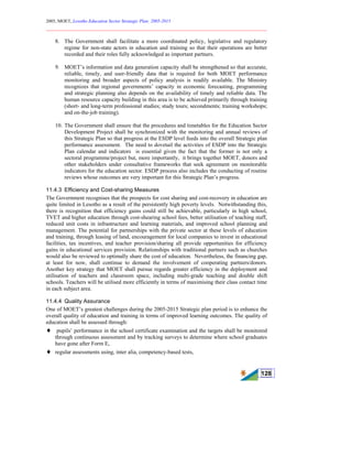 2005, MOET, Lesotho Education Sector Strategic Plan: 2005-2015
________________________________________________________________________
128
8. The Government shall facilitate a more coordinated policy, legislative and regulatory
regime for non-state actors in education and training so that their operations are better
recorded and their roles fully acknowledged as important partners.
9. MOET’s information and data generation capacity shall be strengthened so that accurate,
reliable, timely, and user-friendly data that is required for both MOET performance
monitoring and broader aspects of policy analysis is readily available. The Ministry
recognizes that regional governments’ capacity in economic forecasting, programming
and strategic planning also depends on the availability of timely and reliable data. The
human resource capacity building in this area is to be achieved primarily through training
(short- and long-term professional studies; study tours; secondments; training workshops;
and on-the-job training).
10. The Government shall ensure that the procedures and timetables for the Education Sector
Development Project shall be synchronized with the monitoring and annual reviews of
this Strategic Plan so that progress at the ESDP level feeds into the overall Strategic plan
performance assessment. The need to dovetail the activities of ESDP into the Strategic
Plan calendar and indicators is essential given the fact that the former is not only a
sectoral programme/project but, more importantly, it brings together MOET, donors and
other stakeholders under consultative frameworks that seek agreement on monitorable
indicators for the education sector. ESDP process also includes the conducting of routine
reviews whose outcomes are very important for this Strategic Plan’s progress.
11.4.3 Efficiency and Cost-sharing Measures
The Government recognises that the prospects for cost sharing and cost-recovery in education are
quite limited in Lesotho as a result of the persistently high poverty levels. Notwithstanding this,
there is recognition that efficiency gains could still be achievable, particularly in high school,
TVET and higher education through cost-shearing school fees, better utilisation of teaching staff,
reduced unit costs in infrastructure and learning materials, and improved school planning and
management. The potential for partnerships with the private sector at these levels of education
and training, through leasing of land, encouragement for local companies to invest in educational
facilities, tax incentives, and teacher provision/sharing all provide opportunities for efficiency
gains in educational services provision. Relationships with traditional partners such as churches
would also be reviewed to optimally share the cost of education. Nevertheless, the financing gap,
at least for now, shall continue to demand the involvement of cooperating partners/donors.
Another key strategy that MOET shall pursue regards greater efficiency in the deployment and
utilisation of teachers and classroom space, including multi-grade teaching and double shift
schools. Teachers will be utilised more efficiently in terms of maximising their class contact time
in each subject area.
11.4.4 Quality Assurance
One of MOET’s greatest challenges during the 2005-2015 Strategic plan period is to enhance the
overall quality of education and training in terms of improved learning outcomes. The quality of
education shall be assessed through:
♦ pupils’ performance in the school certificate examination and the targets shall be monitored
through continuous assessment and by tracking surveys to determine where school graduates
have gone after Form E,
♦ regular assessments using, inter alia, competency-based tests,
 