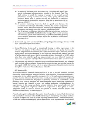 2005, MOET, Lesotho Education Sector Strategic Plan: 2005-2015
________________________________________________________________________
130
a) In monitoring education sector performance, the Government and donors shall
use the performance indicators that are included in this Strategic Plan. This
shall continue to entail the tracking of changes in the overall sectoral
performance, focusing on impact on access, equity, quality, efficiency and
relevance. Where there is genuine need for the introduction of additional
monitoring and/or accountability indicators, these shall be added only with the
approval of MOET.
b) A common monitoring framework shall be agreed upon between the
Government and all major stakeholders, including the country’s cooperating
partners, and the performance indicators shall always be kept simple, specific,
measurable, time-bound, achievable, realistic, and easily verifiable.
c) The Government would ensure that sector and project reporting and monitoring
requirements under ESDP shall feed into the Strategic Plan’s overall reporting
and monitoring system and that their timing is synchronized with key planning
cycles, including the Ministry’s budget process and the Strategic Plan’s annual
progress reviews.
2. Donors shall rely on the Government’s financial reporting and monitoring system and would
work towards the simplification of these.
3. Impact Monitoring System shall be strengthened, focusing on (a) the improvement of the
relevance and adequacy of the collected data; (b) the timeliness and quality of processing,
analysis and publication/dissemination; and (c) the utilization of impact monitoring results in
policy-making and resource allocation. In this regard, the monitoring and reporting functions
of all the education sub-sectors shall be reviewed to heighten their profile in MOET and to
align them better with EFA goals and ideals so that it can more effectively monitor the
impact/outcomes (not just outputs) of the Government’s interventions in the education sector.
4. The reporting and monitoring communication infrastructure (both hardware and software)
shall continue to be strengthened through dial-up connections and access to the Internet. In
this regard, MOET shall continue with its on-going enhancement of data/information sharing
through the Internet and Wireless Local Area Networks.
11.4.6 Accountability
An effective and well supported auditing function is as one of the most important oversight
systems that ensure that public resources, including those originating from cooperating partners,
are accounted for. An audit is essentially an ex-post review of the implementing organization’s or
project’s financial statements, financial systems, records, transactions and operations performed
by professional accountants for the purpose of providing assurance of accountability, giving
credibility to the financial statements and other management reports, identifying weaknesses in
internal controls and financial systems, and making appropriate recommendations for
improvements. In the average developing country, ministries have internal audit units that
undertake a 100 percent compliance validation of all payments in their sphere of control.
Independent audits by qualified auditors also provide a valuable additional resource and
assurance on the reliability of financial reports.
Presently, although it is subjected to the Auditor General’s audits, an Internal Audit function has
only recently been introduced to the MOET and will require strengthening especially in readiness
for the SWAp approach to financial receipts, reporting and management. Complementary to this,
MOET shall ensure that bookkeeping systems are according to the regulations and directives that
 