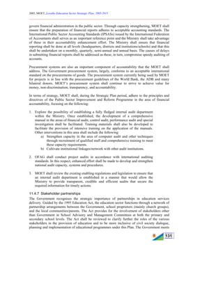 2005, MOET, Lesotho Education Sector Strategic Plan: 2005-2015
________________________________________________________________________
131
govern financial administration in the public sector. Through capacity strengthening, MOET shall
ensure that the preparation of financial reports adheres to acceptable accounting standards. The
International Public Sector Accounting Standards (IPSASs) issued by the International Federation
of Accountants shall serves as an important reference point and the Ministry shall take advantage
of these in their accountability enhancement effort. The Ministry shall ensure that financial
reporting shall be done at all levels (headquarters, districts and institutions/schools) and that this
shall be undertaken on a monthly, quarterly, semi-annual and annual basis. The causes of delays
in submitting financial reports shall be addressed as these, in turn, compromise speedy auditing of
accounts.
Procurement systems are also an important component of accountability that the MOET shall
address. The Government procurement system, largely, conforms to an acceptable international
standard on the procurements of goods. The procurement system currently being used by MOET
for projects is in line with the procurement guidelines of the World Bank, the ADB and many
bilateral donors. MOET’s procurement system shall continue to strive to achieve value for
money, non-discrimination, transparency, and accountability.
In terms of strategy, MOET shall, during the Strategic Plan period, adhere to the principles and
directives of the Public Sector Improvement and Reform Programme in the area of financial
accountability, focusing on the following:
1. Explore the possibility of establishing a fully fledged internal audit department
within the Ministry. Once established, the development of a comprehensive
manual in the areas of financial audit, control audit, performance audit and special
investigation shall be facilitated. Training materials shall also be developed to
facilitate the provision of intensive training on the application of the manuals.
Other interventions in this area shall include the following:
a) Strengthen capacity in the area of computer audit and other techniques
through recruitment of qualified staff and comprehensive training to meet
these capacity requirements.
b) Cultivate institutional linkages/network with other audit institutions.
2. OFAG shall conduct project audits in accordance with international auditing
standards. In this respect, enhanced effort shall be made to develop and strengthen
national audit capacity, systems and procedures.
3. MOET shall review the existing enabling regulations and legislation to ensure that
an internal audit department is established in a manner that would allow the
Ministry to provide transparent, credible and efficient audits that secure the
required information for timely actions.
11.4.7 Stakeholder partnerships
The Government recognises the strategic importance of partnerships in education services
delivery. Guided by the 1995 Education Act, the education sector functions through a network of
partnership arrangements between the Government, school proprietors (mainly church groups),
and the local communities/parents. The Act provides for the involvement of stakeholders other
than Government in School Advisory and Management Committees at both the primary and
secondary school levels. The Act shall be reviewed to clarify further the roles of the various
stakeholders in the provision of education and to be more inclusive of civil society dialogue,
planning and implementation of educational programmes under this Plan. The Government meets
 