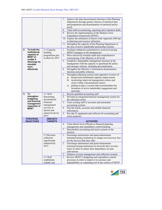 2005, MOET, Lesotho Education Sector Strategic Plan: 2005-2015
________________________________________________________________________
133
7. Improve the data dissemination function of the Planning
Department through speedy releases of statistical data
and preparation and dissemination of statistical policy
briefs
8. Train staff on monitoring, reporting and evaluation skills
9. Review the implementation of the Medium Term
Expenditure Framework (MTEF)
10. Explore the utilisation of Sector-wide Approach (SWAp)
in planning and resource utilisation
11. Strengthen the capacity of the Planning Department in
the area of active stakeholder partnership creation.
1. Facilitate enhanced commitment to teamwork among
MOET managers at the headquarters
2. Move decisively towards rapid and comprehensive
restructuring of the Ministry at all levels
3. Establish a dependable management structure at the
headquarters with the capacity to spearhead the policy
and strategic reforms, including decentralisation
4. Strengthen the Ministry’s information dissemination
function and public relations.
2. To build the
institutional
capacity of
MOET to
enable it
discharge its
mandate
more
effectively
2.1 Capacity
building
programmes put
in place by 2015
1. Strengthen planning systems and capacities in terms of:
a) human and institutional capacity improvement
b) inculcating improved management culture and
styles within a decentralised context
c) putting in place a system that accommodates the
formation of active stakeholder engagement and
networks
1. Recruit qualified accounting staff
2. Develop an integrated financial management system for
the education sector
3. Train existing staff in accounts and automated
accounting systems
4. Provide timely, accurate and reliable financial
information
3. To
strengthen
budgeting
and financial
management
capacities of
MOET
3.1 Well
functioning
decentralised
financial
management
services to
district and
school levels by
2015
5. Provide IT equipment and software for accounting and
stores purposes
STRATEGIC
OBJECTIVES
2005-2015
TARGETS ACTIVITIES
6. Train district level officials in financial planning,
management and expenditure control/tracking
7. Decentralize accounting and stores systems to the
districts
1. Encourage autonomous and quasi-autonomous
learning/training institutions to charge cost-recovery fees
for the services that they offer
2. Encourage autonomous and quasi-autonomous
learning/training institutions to diversify their revenue
bases in order to reduce their dependence on state
subventions
3.2 Revenue
collection
significantly
enhanced by
2015
3. Enhance revenue management and collection systems
3.3 Well
established,
reliable and
1. Review MOET’s budgeting and expenditure control
processes in order to improve its accuracy and
dependability as a planning tool in the context of MTEF
 