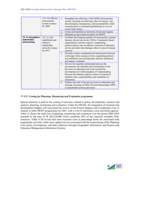 2005, MOET, Lesotho Education Sector Strategic Plan: 2005-2015
________________________________________________________________________
137
1. Strengthen the efficiency of the MOET procurement
system, focusing on achieving value for money, non-
discrimination, transparency, and accountability while
ensuring that it is executed expeditiously to so as to
avoid costly delays.
2. Create and maintain an electronic fixed asset register
12.2 An efficient
procurement
system in place
by 2006
3. Maintain an up-to-date inventory for MOET
1. Facilitate the bringing together of communities, parents,
learners, the private sector, NGOs, Community-based
organisations, and the country’s cooperating
partners/donors into an effective network of education
service providers that dialogue often in areas of mutual
concern.
2. Develop a better coordinated and harmonized structure
in through which resources from cooperating partners
are mobilized, received/reported, utilized, monitored,
and impact evaluated.
3. Review the tripartite relationship between the
government, the churches and communities in the
provision of education and work towards the
development of a Memorandum of Understanding
between the Ministry and the owners of schools to
redefine roles, responsibilities and modalities of
interaction
10. To strengthen
stakeholder
partnerships
10.1 A well
established and
effective
stakeholder
network in place
by 2015
4. Enhance the role of the private sector in education and
training, focusing on Public-Private-Partnerships (PPP)
in educational services provision
11.4.9 Costing for Planning, Monitoring and Evaluation programme
Special attention is paid to the costing of activities related to policy development, research and
analysis, planning, monitoring and evaluation. Under the SWAPs, the integration of recurrent and
development budgets will necessitate the review of the Project Support and Coordination Unit in
relation to other MOET programmes by 2007, with a view to rationalise costs and build capacity.
Table 31 shows the total cost of planning, monitoring and evaluation over the period 2005-2010
amounts to the tune of M 268,228,000 which constitute 44% of the expected available GOL
resources. Table A-20 reveals that most recurrent costs in percentage terms are associated with
inspectorate activities while most capital cost are associated with the restructuring of the Planning
Unit, policy development, and data collection through Geographic Information and System and
Education Management Information System.
 