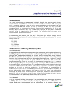 2005, MOET, Lesotho Education Sector Strategic Plan: 2005-2015
________________________________________________________________________
140
Chapter 12
Implementation Framework
12.1 Introduction
The Vision of the Ministry of Education and Training is “Basotho shall be a functionally literate
society with well grounded moral values and adequate scientific and technical skills by the year
2020..” In order to realise this Vision, the MOET has formulated this ten-year Strategic Plan that
covers the period 2005-2015. In terms of many of its targets, the Plan takes into account the
strategic targets of the Millennium Development Goals (MDGs), Education For All (EFA), and
Universal Basic Education (UBE). This Chapter aims to provide the basis for a coordinated
approach during the implementation of the Strategic Plan and enlists the involvement, in an
inclusive manner, of various stakeholders.
In implementing the Strategic Plan, the MOET shall target five strategic outputs and all
interventions shall use these as the principal reference point towards the attainment of the sector’s
Mission. These are:
a) Access
b) Equity
c) Quality
d) Efficiency
e) Relevance
12.2 Prioritisation and Phasing of the Strategic Plan
12.2.1 Prioritisation
In implementing the Strategic Plan, resource allocation prioritisation shall be guided, primarily by
the EFA principle that takes basic education as a human right. In this regard, the attainment of
universal basic education shall constitute the top-most priority, beginning with access to quality
Free Primary Education. In this respect, the provision of free, compulsory and quality primary
education shall be top priority at the level of Government resource allocation. The delivery of skills
development through improvement in the quality and relevance of education shall constitute the
second most important priority. In this regard, the reorganisation/restructuring of TVET to align it
to the emerging challenges of an expanding economy, focussing on skills-based human resource
development shall be particularly targeted. As a preparatory process towards this ideal, the school
curriculum shall be enriched with technical and vocational subjects that would better prepare the
graduates to the world of work and productivity. The strengthening of comprehension of
mathematics and sciences, to the extent that these are essential for enhanced technical orientation of
primary and secondary school graduates, shall be given priority. The role of other stakeholders,
particularly the private sector, in service provision in education and training shall be vigorously
pursued for both the improvement of the relevance of the school system and the need to harness
available resources in the improvement of educational services delivery.
12.2.2 Phasing
While the extent that the speed of the Strategic Plan implementation shall be dependant on resource
availability (both human and financial), the actual phasing of interventions shall be defined in
Annual Work Plans. Notwithstanding this, the reorganisation of the Ministry, including the
 