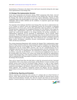 2005, MOET, Lesotho Education Sector Strategic Plan: 2005-2015
________________________________________________________________________
141
decentralisation of functions to the district levels, shall receive top priority during the early stages
of the implementation of the Strategic Plan.
12.3 Strategic Plan Implementation Structure
In the spirit of partnership and information sharing, MOET management shall, firstly, orient all
officers within the Ministry to the contents and process of the Strategic Plan. After this, secondly,
the Strategic Plan shall be disseminated to local and external stakeholders, defining its main
components/targets, and enlisting support for those targets. The functional relationships of different
stakeholders shall be further redefined and the modalities of cooperation agreed upon through
consultative processes.
The magnitude of the challenges identified in this Strategic Plan mean that its implementation has
to be a product of collective action and collaboration between the Government, co-operating
partners/donors, the private sector, and the other stakeholders under the guidance of the MOET
Principal Secretary, supported by the strengthened Planning Unit of the Ministry. In this regard, the
Strategic Plan’s implementation, supervisory, and monitoring structure shall be developed in a
manner that would provide guidance in (a) strategy direction; (b) activities coordination; (c)
implementation sequencing; (d) the monitoring of implementation; and (e) periodic impact
assessments. The Ministry shall ensure that crosscutting issues that are usually not housed in any
particular department of unit shall be accommodated through the consultative mechanisms that shall
guide the implementation of the Strategic Plan. These include the more over-arching aspects of
human resource development, educational relevance, decentralisation, equity/gender, HIV and
AIDS, and advocacy/sensitisation.
The existing programmes/departments shall constitute the Strategic Plan’s implementation organs
and the existing committees under the various programmes shall be realigned to the targeted goals,
objectives and activities of the Strategic Plan. In this regard, by internalising the strategic plan
implementation into the existing MOET structures, only very few committees/forums may be
established, especially those that aspire to bring cooperating partners and other stakeholders closer
to MOET at the level of implementation and monitoring the Strategic plan activities. It is,
nevertheless, noteworthy that the Ministry, as it is restructured and strengthened in the context of
the on-going public sector reforms, new systems may emerge that could alter the implementation
structure of the Strategic Plan. At the national consultative level, the National Forum for Education
shall be established that shall bring together all partners in educational services provision to review
the Strategic Plan bi-annually.
There will be Annual Work Plans that shall define in detail the sub-sectoral activities, functional
responsibilities of the various players, annual targets, and the Ministry’s resource envelopes as they
annually become known from the Government budget. Moreover, in order to better integrate
Government resources with those derived from cooperating partners, the Ministry shall strive to
synchronise donor pledges to the Ministry’s financial cycle, an aspect that would be a feature of the
SWAp approach. The consultative mechanisms between the Ministry and the cooperating
partners/donors in the education sector shall be developed around the SWAp principles highlighted
above.
12.4 Monitoring, Reporting and Evaluation
Effective reporting and monitoring of the activities of a strategic plan are critical functions of
delivery. Firstly, these processes provide essential data and insights for drawing lessons, priority
setting and forward planning. Secondly, they offer the assurance that funds are used for agreed
purposes. Financial reporting, in particular, entails the recording of financial information/data that
 