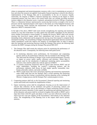 2005, MOET, Lesotho Education Sector Strategic Plan: 2005-2015
________________________________________________________________________
142
relates to management and project/programme resources with a view to maintaining an account of
how and where the resources are applied. Good quality financial reporting is critical to the effective
implementation of the Strategic Plan and to accountability in the use of resources. Equally
noteworthy, the integrity of MOET’s financial reporting has a bearing on the degree to which
cooperating partners may have faith in the system before they can consider providing increased
resource support to the education sector, in general, and getting involved in SWAps, in particular.
There is a distinction between implementation monitoring that involves oversight at the level of
processes and the registered progress with respect to the timely use of the budgeted resources; and
results monitoring, which concerns the measurement of results and the attainment of the set
objectives. MOET is interested in both.
In the light of the above, MOET shall work towards strengthening the reporting and monitoring
systems in a way that would allow it to fully capture the total public expenditure for the education
sector whether Government or donor-funded. To expedite this process, MOET shall work towards
ensuring that lower-level organs submit their expenditures and revenue reports on time by
demanding timely submissions and by progressively moving away from manual to computer-based
automated recording. The streamlining of budget classifications (particularly between recurrent and
capital expenditure) would also improve the integrity of consolidated data. In order to improve
upon the reporting and monitoring functions during the Strategic Plan period, the following shall
constitute the MOET strategies during the Strategic Plan period 2005-2015
1. This Strategic Plan shall remain the reference point for monitoring the performance of
the education sector. Consequently, the following tenets shall guide action:
a) In monitoring education sector performance, the Government and cooperating
partners shall use the performance indicators that are included in this Strategic Plan.
This shall entail the tracking of changes in the overall sectoral performance, focusing
on impact on access, equity, quality, efficiency and relevance. Where there is
genuine need for the introduction of additional monitoring and/or accountability
indicators, these shall be added only with the approval of MOET.
b) A common monitoring framework shall be agreed upon between MOET and all
major stakeholders, including the country’s cooperating partners, and the
performance indicators shall always be kept simple, specific, measurable, time-
bound, achievable, realistic, and easily verifiable.
c) MOET would ensure that sector and project reporting and monitoring requirements
under ESDP shall feed into the Strategic Plan’s overall reporting and monitoring
system and that their timing is synchronized with key planning cycles, including the
Ministry’s budget process and the Strategic Plan’s annual progress reviews.
2. Cooperating partners shall rely on the Government’s financial reporting and monitoring
system and would work towards the simplification of these.
3. Impact monitoring system shall be strengthened, focusing on (a) the improvement of
relevant data collection; (b) the timeliness and quality of processing, analysis and
publication/dissemination; and (c) the utilization of impact monitoring results in policy-
making and resource allocation. In this regard, the monitoring and reporting functions of
all the education sub-sectors shall be reviewed to heighten their profile in MOET and to
align them better with EFA goals and ideals so that it can more effectively monitor the
impact/outcomes (not just outputs) of the Government’s interventions in the education
sector. The strengthening of the Planning Unit in this respect shall receive priority
attention.
 