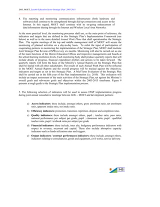 2005, MOET, Lesotho Education Sector Strategic Plan: 2005-2015
________________________________________________________________________
143
4. The reporting and monitoring communication infrastructure (both hardware and
software) shall continue to be strengthened through dial-up connections and access to the
Internet. In this regard, MOET shall continue with its on-going enhancement of
data/information sharing through the Internet and Wireless Local Area Networks.
At the more practical level, the monitoring processes shall use, as the main point of reference, the
indicators and targets that are defined in this Strategic Plan’s Implementation Framework (see
below) as well as in the more detailed Annual Work Plans that shall operationalise the Strategic
Plan. The regular meetings of the top and middle management staff of MOET will secure the
monitoring of planned activities on a day-to-day basis. To enlist the input of participation of
cooperating partners in monitoring the implementation of the Strategic Plan, MOET shall institute
Joint Strategic Plan Reviews (JSPRs) every six months. Monitoring will also be carried out as one
of the main functions of the District Education Offices and respective managements and boards at
the school/learning institution levels. Each monitoring body shall produce quarterly reports that will
include details of progress, financial expenditure profiles and actions to be taken forward. The
quarterly reports will form the basis of the Ministry’s Annual Reports on the Strategic Plan that
shall be shared with all other stakeholders. The results of each Annual Work Plan will be reflected
in the MOET Annual Reports and the overall progress will be tracked against the objectives,
indicators and targets as set in this Strategic Plan. A Mid-Term Evaluation of the Strategic Plan
shall be carried out in the fifth year of the Plan implementation (i.e. 2010). This evaluation will
include an impact assessment of the main activities of the Strategic Plan, set against the Ministry’s
overall goals and sub-sector goals and objectives within the 2005-2015 timeframe. Figure 9
presents a rough guide to the Strategic Plan implementation process.
5. The following selection of indicators will be used to assess ESSP implementation progress
during joint annual consultative meetings between GOL – MOET and development partners:
a) Access indicators: these include, amongst others, gross enrolment ratio, net enrolment
ratio, apparent intake ratio, net intake ratio.
b) Efficiency indicators: promotion, transition, repetition, dropout and completion rates.
c) Quality indicators: these include amongst others, pupil : teacher ratio, pass rates,
national performance per subject per grade, pupil : classroom ratio, pupil : qualified
teacher ratio, pupil : textbook ratio per subject per grade
d) Financial indicators: these include, inter alia, budgetary performance indicators with
respect to revenue, recurrent and capital. These also include absorptive capacity
indicators such as funds utilization rates and triggers.
e) Output indicators / contract performance indicators: these include, amongst others,
indicators relating to consultancies, goods and equipment, civil works, service delivery.
 