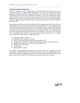 2005, MOET, Lesotho Education Sector Strategic Plan: 2005-2015
________________________________________________________________________
145
12.6 Implementation Framework
Taking into account the above considerations, the Strategic Plan Implementation Framework
constitutes the basis for Strategic Plan implementation and defines the broad output targets;
performance indicators; means of verifying achievements; and who shall be the main actor during
implementation. This Framework’s performance indicators are useful for establishing the Plan’s
outputs and form the basis of impact /outcome assessment. The Framework is presented in generic
terms and should be read in conjunction with the strategic objectives, goals and activities that are
presented in detail under each sub-sector and cross-cutting issues under the respective Chapter of
the Strategic Plan.
The Implementation Framework shall form the basis for developing Annual Work Plans at levels of
implementation. The Annual Work Plan shall guide actual implementation while the Strategic Plan
only presents strategic goals and objectives as well as indicative activities. Annual Work Plans shall
be prepared at the operational/functional levels (e.g. at the Ministry headquarters for those activities
of strategic nature, at the educational institutional level, at the district level, etc.). All the activities
that shall be implemented annually shall focus of the realisation of one or more of the Strategic
Plan’s four strategic outputs, namely, access, equity, quality, efficiency and relevance. As a general
guide, Annual Work Plans shall give the following details:
a) Sub Sector objectives/ targets
b) Programme and its strategic objective(s)
c) Main activities covering the Strategic Plan period (2005-2015)
d) Sub activities, giving yearly activities to be identified by each level of implementation
e) Budget (giving source: GOL, pool/donor and /or other source)
f) Timeline for the specific year
g) Annual Target
h) Implementation modality
The Strategic Plan Implementation Framework for the period 2005-2015 is presented in the log
frame matrix in the following pages. In the matrix, sub-sector outputs are presented under the main
Strategic Plan outputs of Access/Equity, quality, and relevance. The matrix begins with the more
generic outputs that are planned for the Strategic Plan period, guided by the 2015 targets.
 
