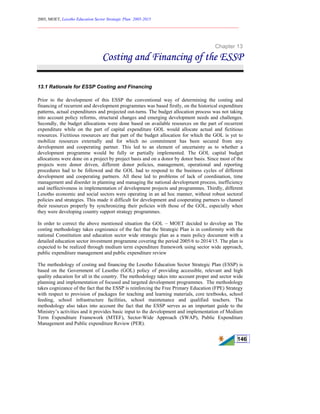 2005, MOET, Lesotho Education Sector Strategic Plan: 2005-2015
________________________________________________________________________
146
Chapter 13
Costing and Financing of the ESSP
13.1 Rationale for ESSP Costing and Financing
Prior to the development of this ESSP the conventional way of determining the costing and
financing of recurrent and development programmes was based firstly, on the historical expenditure
patterns, actual expenditures and projected out-turns. The budget allocation process was not taking
into account policy reforms, structural changes and emerging development needs and challenges.
Secondly, the budget allocations were done based on available resources on the part of recurrent
expenditure while on the part of capital expenditure GOL would allocate actual and fictitious
resources. Fictitious resources are that part of the budget allocation for which the GOL is yet to
mobilize resources externally and for which no commitment has been secured from any
development and cooperating partner. This led to an element of uncertainty as to whether a
development programme would be fully or partially implemented. The GOL capital budget
allocations were done on a project by project basis and on a donor by donor basis. Since most of the
projects were donor driven, different donor policies, management, operational and reporting
procedures had to be followed and the GOL had to respond to the business cycles of different
development and cooperating partners. All these led to problems of lack of coordination, time
management and disorder in planning and managing the national development process, inefficiency
and ineffectiveness in implementation of development projects and programmes. Thirdly, different
Lesotho economic and social sectors were operating in an ad hoc manner, without robust sectoral
policies and strategies. This made it difficult for development and cooperating partners to channel
their resources properly by synchronizing their policies with those of the GOL, especially when
they were developing country support strategy programmes.
In order to correct the above mentioned situation the GOL – MOET decided to develop an The
costing methodology takes cognizance of the fact that the Strategic Plan is in conformity with the
national Constitution and education sector wide strategic plan as a main policy document with a
detailed education sector investment programme covering the period 2005/6 to 2014/15. The plan is
expected to be realized through medium term expenditure framework using sector wide approach,
public expenditure management and public expenditure review
The methodology of costing and financing the Lesotho Education Sector Strategic Plan (ESSP) is
based on the Government of Lesotho (GOL) policy of providing accessible, relevant and high
quality education for all in the country. The methodology takes into account proper and sector wide
planning and implementation of focused and targeted development programmes. The methodology
takes cognizance of the fact that the ESSP is reinforcing the Free Primary Education (FPE) Strategy
with respect to provision of packages for teaching and learning materials, core textbooks, school
feeding, school infrastructure facilities, school maintenance and qualified teachers. The
methodology also takes into account the fact that the ESSP serves as an important guide to the
Ministry’s activities and it provides basic input to the development and implementation of Medium
Term Expenditure Framework (MTEF), Sector-Wide Approach (SWAP), Public Expenditure
Management and Public expenditure Review (PER).
 