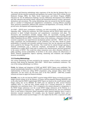 2005, MOET, Lesotho Education Sector Strategic Plan: 2005-2015
________________________________________________________________________
147
The costing and financing methodology takes cognizance of the fact that the Strategic Plan is in
conformity with the national constitution and legislation, the Lesotho Vision 2020, Lesotho Poverty
Reduction Strategy (PRS), the Public Sector Improvement and Reform Program (PSIRP),
Education for All, the Millennium Challenge Account, Millennium Development Goals (MDGs)
and other education and training related, regional and international protocols, treaties, agreements,
declarations and conventions. The costing methodology takes into account he fact that the strategic
plan is a product of widespread and comprehensive consultations, covering different consulting
firms, grassroots communities, different GOL ministries and departments, civil society, NGOs, the
private sector, development and cooperating partners.
An ESSP – SWAP donor coordination conference was held successfully in Maseru Lesotho in
September 2004. During the conference, the ESSP document and the SWAP Study report were
presented in detail. In-depth discussions and comprehensive consultations took place. The
discussions and consultations included, amongst others, the successfully on-going reforms
regarding development and implementation of Medium Term Expenditure Framework (MTEF) and
Public Expenditure Review (PER). Towards the closure of the conference, a Statement of Intent for
economic cooperation was signed between development partners and GOL – MOET. One of the
major conclusions and recommendations of the conference was that there should be greater
predictability of internally and externally mobilized resource flow into the education and training
sector, guided by the Strategic Plan priorities. This would best be realized through agreeing on
financial commitments over a multi-year timeframe, accompanied by multi-year funding
commitments to enable MOET better plan its medium term macroeconomic and fiscal projections
in the context of MTEF. This would also reduce transaction costs; allow allocation efficiency in
public spending; increase predictability of aid flows to the sector; enhance the effectiveness of
MOET financial management; improve reporting, monitoring and evaluation; and strengthen
domestic accountability.
13.2 Costing Methodology
The costing methodology has been enriched by the comments, tit-bits of advice, conclusions and
decisions made during the September 2004 ESSP – SWAP donor coordination conference. The
crux of the costing methodology is as follows:
Firstly, the linkages and integration of ESSP and MOET MTEF figures were established. The
rational and philosophy behind this is that the ESSP is practically realized through development and
implementation of three-year rolling MTEF programmes using, amongst others, Sector Wide
Approaches. For this reason, the first three years of the Plan (2005/06 – 20007/08), available
resources are based on approved financial estimates.
Secondly, since on the one hand the MOET recurrent budget MTEF figures are based on recurrent
budget sectoral ceilings set by the Ministry of Finance and Development Planning (MOFDP); and
on the other hand the MOET capital budget MTEF figures are based on the overall national capital
budget ceiling also set by MOFDP, the ESSP costs are adjusted by GOL sectoral financial
capability factor, i.e. what the GOL actually affords over a sectoral submission, or sectoral
programme cost contribution factor. This is computed as the amount allocated to a programme in
the MTEF budget submission over the overall MTEF budget submission of the Ministry in a
particular category of expenditure (e.g. capital) in a particular financial year. The cost contribution
factor is used mainly to determine capital expenditure while financial capability factor is used to
determine recurrent expenditure. For example, since the financial capability factor used to
determine available annual recurrent budget is 0.7, this implies that the GOL is expected to be able
 