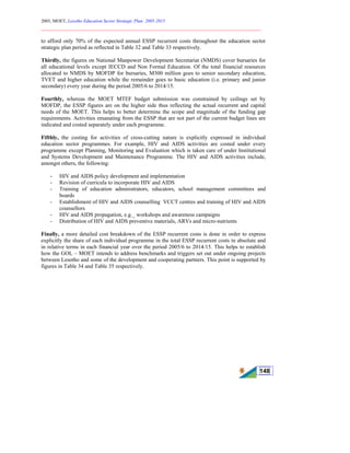 2005, MOET, Lesotho Education Sector Strategic Plan: 2005-2015
________________________________________________________________________
148
to afford only 70% of the expected annual ESSP recurrent costs throughout the education sector
strategic plan period as reflected in Table 32 and Table 33 respectively.
Thirdly, the figures on National Manpower Development Secretariat (NMDS) cover bursaries for
all educational levels except IECCD and Non Formal Education. Of the total financial resources
allocated to NMDS by MOFDP for bursaries, M300 million goes to senior secondary education,
TVET and higher education while the remainder goes to basic education (i.e. primary and junior
secondary) every year during the period 2005/6 to 2014/15.
Fourthly, whereas the MOET MTEF budget submission was constrained by ceilings set by
MOFDP, the ESSP figures are on the higher side thus reflecting the actual recurrent and capital
needs of the MOET. This helps to better determine the scope and magnitude of the funding gap
requirements. Activities emanating from the ESSP that are not part of the current budget lines are
indicated and costed separately under each programme.
Fifthly, the costing for activities of cross-cutting nature is explicitly expressed in individual
education sector programmes. For example, HIV and AIDS activities are costed under every
programme except Planning, Monitoring and Evaluation which is taken care of under Institutional
and Systems Development and Maintenance Programme. The HIV and AIDS activities include,
amongst others, the following:
- HIV and AIDS policy development and implementation
- Revision of curricula to incorporate HIV and AIDS
- Training of education administrators, educators, school management committees and
boards
- Establishment of HIV and AIDS counselling VCCT centres and training of HIV and AIDS
counsellors
- HIV and AIDS propagation, e.g._ workshops and awareness campaigns
- Distribution of HIV and AIDS preventive materials, ARVs and micro-nutrients
Finally, a more detailed cost breakdown of the ESSP recurrent costs is done in order to express
explicitly the share of each individual programme in the total ESSP recurrent costs in absolute and
in relative terms in each financial year over the period 2005/6 to 2014/15. This helps to establish
how the GOL – MOET intends to address benchmarks and triggers set out under ongoing projects
between Lesotho and some of the development and cooperating partners. This point is supported by
figures in Table 34 and Table 35 respectively.
 
