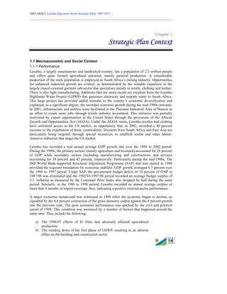 2005, MOET, Lesotho Education Sector Strategic Plan: 2005-2015
________________________________________________________________________
14
Chapter 1
Strategic Plan Context
1.1 Macroeconomic and Social Context
1.1.1 Performance
Lesotho, a largely mountainous and landlocked country, has a population of 2.2 million people
and offers quite limited agricultural potential, mainly pastoral production. A considerable
proportion of the male population is employed in South Africa’s mining industry. Opportunities
for enhanced industrial growth are evident, as demonstrated by the sizeable expansion in the
largely export-oriented garment sub-sector that specialises mainly in textile, clothing and leather.
There is also light manufacturing. Additions that are more recent are royalties from the Lesotho
Highlands Water Project (LHWP) that generates electricity and exports water to South Africa.
This large project has provided added stimulus to the country’s economic diversification and
explained, to a significant degree, the recorded economic growth during the mid-1990s onwards.
In 2001, infrastructure and utilities were facilitated in the Thetsane Industrial Area of Maseru in
an effort to create more jobs through textile industry investment. This initiative was partially
motivated by export opportunities in the United States through the provisions of the African
Growth and Opportunities Act (AGOA). Under the AGOA terms, Lesotho textiles and clothing
have unlimited access to the US market, an opportunity that, in 2002, recorded a 40 percent
increase in the exportation of these commodities. Investors from South Africa and East Asia are
particularly being targeted, through special incentives, to establish textile and other labour-
intensive industries that target the US market.
Lesotho has recorded a real annual average GDP growth rate over the 1980 to 2002 period.
During the 1990s, the primary sectors (mainly agriculture and livestock) accounted for 20 percent
of GDP while secondary sectors (including manufacturing and construction), and services
accounting for 38 percent and 42 percent, respectively. Particularly during the mid-1990s, The
IMF/World Bank-supported Structural Adjustment Programme (SAP) that was started in 1988
provided the requisite foundation for economic stability. GDP growth averaged 6.3 percent over
the 1988 to 1997 period. Under SAP, the government budget deficit of 10 percent of GNP in
1987/88 was eliminated and the 1992/93-1997/98 period recorded an average budget surplus of
2.1. Inflation as measured by the Consumer Price Index also dropped by half during the same
period. Similarly, in the 1988 to 1998 period, Lesotho recorded an annual average surplus of
more than 8 months of import coverage, thus, indicating a positive external sector performance.
A major economic turnaround was witnessed in 1998 when the economy began to decline, as
signalled by the 4.6 percent contraction of the gross domestic output against the 8 percent growth
rate the previous year. The poor economic performance was sparked by the civil and political
unrest of 1998. This condition was worsened by a number of factors that happened around the
same time. They include the following:
a) The 1996/97 effects of El Nino that adversely affected agricultural
production.
b) The winding down of the first phase of LHWP, resulting in an adverse
effect on the building and construction sector.
 