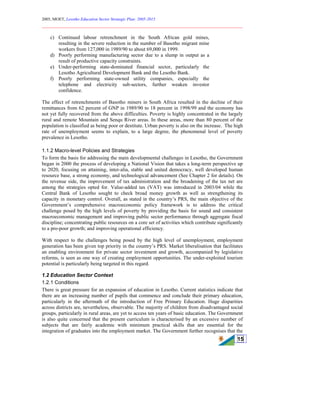 2005, MOET, Lesotho Education Sector Strategic Plan: 2005-2015
________________________________________________________________________
15
c) Continued labour retrenchment in the South African gold mines,
resulting in the severe reduction in the number of Basotho migrant mine
workers from 127,000 in 1989/90 to about 69,000 in 1999.
d) Poorly performing manufacturing sector due to a slump in output as a
result of productive capacity constraints.
e) Under-performing state-dominated financial sector, particularly the
Lesotho Agricultural Development Bank and the Lesotho Bank.
f) Poorly performing state-owned utility companies, especially the
telephone and electricity sub-sectors, further weaken investor
confidence.
The effect of retrenchments of Basotho miners in South Africa resulted in the decline of their
remittances from 62 percent of GNP in 1989/90 to 18 percent in 1998/99 and the economy has
not yet fully recovered from the above difficulties. Poverty is highly concentrated in the largely
rural and remote Mountain and Senqu River areas. In these areas, more than 80 percent of the
population is classified as being poor or destitute. Urban poverty is also on the increase. The high
rate of unemployment seems to explain, to a large degree, the phenomenal level of poverty
prevalence in Lesotho.
1.1.2 Macro-level Policies and Strategies
To form the basis for addressing the main developmental challenges in Lesotho, the Government
began in 2000 the process of developing a National Vision that takes a long-term perspective up
to 2020, focusing on attaining, inter-alia, stable and united democracy, well developed human
resource base, a strong economy, and technological advancement (See Chapter 2 for details). On
the revenue side, the improvement of tax administration and the broadening of the tax net are
among the strategies opted for. Value-added tax (VAT) was introduced in 2003/04 while the
Central Bank of Lesotho sought to check broad money growth as well as strengthening its
capacity in monetary control. Overall, as stated in the country’s PRS, the main objective of the
Government’s comprehensive macroeconomic policy framework is to address the critical
challenge posed by the high levels of poverty by providing the basis for sound and consistent
macroeconomic management and improving public sector performance through aggregate fiscal
discipline; concentrating public resources on a core set of activities which contribute significantly
to a pro-poor growth; and improving operational efficiency.
With respect to the challenges being posed by the high level of unemployment, employment
generation has been given top priority in the country’s PRS. Market liberalisation that facilitates
an enabling environment for private sector investment and growth, accompanied by legislative
reforms, is seen as one way of creating employment opportunities. The under-exploited tourism
potential is particularly being targeted in this regard.
1.2 Education Sector Context
1.2.1 Conditions
There is great pressure for an expansion of education in Lesotho. Current statistics indicate that
there are an increasing number of pupils that commence and conclude their primary education,
particularly in the aftermath of the introduction of Free Primary Education. Huge disparities
across districts are, nevertheless, observable. The majority of children from disadvantaged social
groups, particularly in rural areas, are yet to access ten years of basic education. The Government
is also quite concerned that the present curriculum is characterised by an excessive number of
subjects that are fairly academic with minimum practical skills that are essential for the
integration of graduates into the employment market. The Government further recognises that the
 