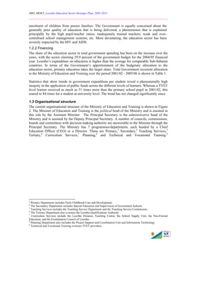2005, MOET, Lesotho Education Sector Strategic Plan: 2005-2015
________________________________________________________________________
17
enrolment of children from poorer families. The Government is equally concerned about the
generally poor quality of education that is being delivered, a phenomenon that is explained
principally by the high pupil-teacher ratios; inadequately trained teachers; weak and over-
centralised school management systems; etc. More devastating, the education sector has been
severely impacted by the HIV and AIDS.
1.2.2 Financing
The share of the education sector in total government spending has been on the increase over the
years, with the sector claiming 29.9 percent of the government budget for the 2004/05 financial
year. Lesotho’s expenditure on education is higher than the average for comparable Sub-Saharan
countries. In terms of the Government’s apportionment of the budgetary allocation to the
education sector, primary education takes the larger share. Total Government recurrent allocation
to the Ministry of Education and Training over the period 2001/02 - 2005/06 is shown in Table 1.
Statistics that show trends in government expenditure per student reveal a phenomenally high
inequity in the application of public funds across the different levels of learners. Whereas a TVET
level learner received as much as 31 times more than the primary school pupil in 2001/02, this
soared to 84 times for a student at university level. The trend has not changed significantly since.
1.3 Organisational structure
The current organisational structure of the Ministry of Education and Training is shown in Figure
2. The Minister of Education and Training is the political head of the Ministry and is assisted in
this role by the Assistant Minister. The Principal Secretary is the administrative head of the
Ministry and is assisted by the Deputy Principal Secretary. A number of councils, commissions,
boards and committees with decision-making authority are answerable to the Minister through the
Principal Secretary. The Ministry has 7 programmes/departments, each headed by a Chief
Education Officer (CEO) or a Director. These are Primary,3
Secondary,4
Teaching Services,5
Tertiary,6
Curriculum Services,7
Planning,8
and Technical and Vocational Training.9
3
Primary Department includes Early Childhood Care and Development.
4
The Secondary Department includes Special Education and Supervision of Government Schools
5
Teaching Services includes the Teaching Service Department and the Teaching Service Commission.
6
The Tertiary Department also oversees the Lesotho Qualifications Authority
7
Curriculum Services include the Lesotho Distance Teaching Centre, the School Supply Unit, the Non-Formal
Education, and the Examination Council of Lesotho.
8
Planning Department also includes the Project Support and Coordination Unit and Information Technology.
9
Technical and Vocational Training oversees TVET providers.
 