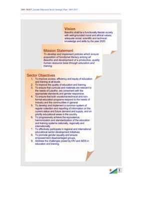 2005, MOET, Lesotho Education Sector Strategic Plan: 2005-2015
________________________________________________________________________
1
Vision
Basotho shall be a functionally literate society
with well-grounded moral and ethical values;
adequate social, scientific and technical
knowledge and skills by the year 2020.
Mission Statement
To develop and implement policies which ensure
acquisition of functional literacy among all
Basotho and development of a productive, quality
human resource base through education and
training.
Sector Objectives
1. To improve access, efficiency and equity of education
and training at all levels.
2. To improve the quality of education and training.
3. To ensure that curricula and materials are relevant to
the needs of Lesotho, are consonant with the
appropriate standards and gender responsive.
4. To ensure that both vocational-technical and non-
formal education programs respond to the needs of
industry and the communities in general.
5. To develop and implement a common system of
regular collection and reporting of information on the
current status and future demand and supply, and on
priority educational areas in the country.
6. To progressively achieve the equivalence,
harmonization and standardization of the education
and training systems nationally, regionally and
internationally.
7. To effectively participate in regional and international
educational sector development initiatives.
8. To promote gender equality and ensure
empowerment disadvantaged groups.
9. Address the challenges posed by HIV and AIDS in
education and training.
 