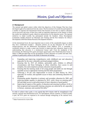 2005, MOET, Lesotho Education Sector Strategic Plan: 2005-2015
________________________________________________________________________
20
Chapter 2
Mission, Goals and Objectives
2.1 Background
The national and global context within which the objectives of this Strategic Plan have been
developed ought to be understood from the outset. The Government of Lesotho has participated in
a number of regional and international forums that focused on how best to improve education
service provision and some of these have made an important impression on the manner in which
the country has redefined its goals, objectives and priorities for the education sector. The regional
initiatives in which Lesotho has participated include the Southern Africa Development
Community (SADC) Protocol on Education and Training and the New Initiative for Africa’s
Development (NEPAD) Human Resource Development Initiative.
At the international level, the most important ones in terms of the considerable degree in which
they have conditioned Lesotho’s education policies are (a) the Education for All (EFA)
initiative/process and the Millennium Development Goals (MDGs). EFA is essentially a
worldwide initiative to make a giant step forward in improving basic education, based on the
understanding that education is a fundamental human right. From the standpoint of the
Government, the following EFA goals and targets agreed upon at the World Education Forum in
Dakar in 2000 provided hope for the development of basic education in Lesotho and shall, thus,
continue to guide policy actions in the fields of education ad training:
i) Expanding and improving comprehensive early childhood care and education,
especially for the most vulnerable and disadvantaged children;
ii) Ensuring that by 2015 all children, particularly girls, children in difficult
circumstances and those belonging to ethnic minorities, have access to and
complete, free and compulsory primary education of good quality;
iii) Ensuring that the learning needs of all young people and adults are met through
equitable access to appropriate learning and life-skills programmes;
iv) Achieving a 50 per cent improvement in levels of adult literacy by 2015,
especially for women, and equitable access to basic and continuing education for
all adults;
v) Eliminating gender disparities in primary and secondary education by 2005, and
achieving gender equality in education by 2015, with a focus on ensuring girls’
full and equal access to and achievement in basic education of good quality;
vi) Improving all aspects of the quality of education and ensuring excellence of all so
that recognized and measurable learning outcomes are achieved by all, especially
in literacy, numeracy and essential life skills.10
In order to achieve these goals, it was agreed that EFA forums shall be strengthened at the
national, regional and international levels. For Sub-Saharan African countries, of which Lesotho
is part, the EFA goals are expected to be realized through strategizing at the national level,
10
Dakar Framework for Action 2000
 