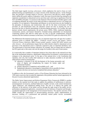 2005, MOET, Lesotho Education Sector Strategic Plan: 2005-2015
________________________________________________________________________
23
The third target regards learning achievement, which emphasizes the need to focus on well-
defined learning accomplishments as a major outcome of the education process. In this Strategic
Plan, this principle is strongly linked to relevance, effectiveness and efficiency which, together,
help to define the quality aspects of education. Lastly, the issue of partnerships has emerged as an
important consideration in educational service provision and is deriving its significance from the
EFA and MDGs principles. As resources at the disposal of the Government dwindle against a tide
of competing demands, the need to invite other providers to educational services is no longer just
an option; it is an imperative. Partnerships and alliances in service provision are also founded on
the principles of democracy and inclusiveness that call for the direct involvement of both
providers of, and beneficiaries from, the education system not only in meeting the cost of
provision but also in directly participating in decision-making processes. For Lesotho, the main
partners include church organisations, the private sector, NGOs, CBOs, traditional leadership,
communities, parents, and learners themselves. Included among stakeholders are development
cooperating partners that shall be called upon not only to provide complementary financial
resources but also technical assistance so that most, if not all the EFA goals are achieved by 2015.
The Millennium Development Goals have also set important targets that call upon the Lesotho’s
education sector to respond The MDGs - Eradicate extreme poverty and hunger; Achieve
Universal Primary Education; MDG Promote gender equality; combat HIV/AIDS, malaria and
other diseases - all set performance targets that are either directly related to educational service
provision or the educational sector is indirectly expected to play an important facilitative role.
The achievement of universal primary education, for example, does set targets that are related to
the EFA goals and, in this sense, also sets the tempo for Lesotho in this area of intervention.
It is noteworthy that a number of important initiatives have been taken at the national level that,
like at the international initiatives, significantly influenced the Government’s current policies and
strategies in the educational sector. At the apex of the national drive is the Constitution that
stipulates, inter alia, that Lesotho shall endeavour to make education available to all and shall
adopt policies aimed at ensuring that:
d) education is directed to the full development of the human personality and
sense of dignity and strengthening the respect for human rights and
fundamental freedom;
e) primary education is compulsory and available to all...; and
f) fundamental education is encouraged or intensified as far as possible for those
persons who have not received or completed their primary education.11
In addition to this, the Government’s policy of Free Primary Education has been informed by the
1999 study on poverty that revealed the magnitude of the problem and the limited opportunity for
the poor to access educational opportunities.
The Public Sector Improvement and Reform Programme Policy Framework (PSIRP) is another
initiative at the national level that seeks to address the problems of inefficiencies in delivery,
mismanagement of resources, unethical behaviour of public servants, weak control mechanisms,
“ghost employees” and unbalanced staffing levels. The aim is to improve the quality and
efficiency in the delivery of the public services through the right sizing of the public service,
performance management application, concentration on core functions of expertise and through a
coordinated approach to the management of Government business. The specific outcomes of the
PSIRP include the improvement of decision-making processes; timely implementation of
decisions; building of a professional and politically neutral public service; accountable
11
The Constitution of Lesotho, Section 28
 