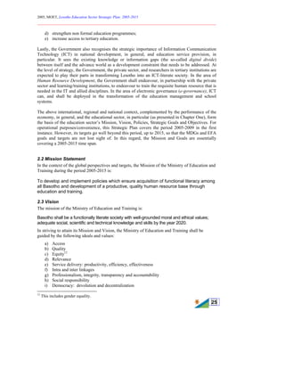 2005, MOET, Lesotho Education Sector Strategic Plan: 2005-2015
________________________________________________________________________
25
d) strengthen non formal education programmes;
e) increase access to tertiary education.
Lastly, the Government also recognises the strategic importance of Information Communication
Technology (ICT) in national development, in general, and education service provision, in
particular. It sees the existing knowledge or information gaps (the so-called digital divide)
between itself and the advance world as a development constraint that needs to be addressed. At
the level of strategy, the Government, the private sector, and researchers in tertiary institutions are
expected to play their parts in transforming Lesotho into an ICT-literate society. In the area of
Human Resource Development, the Government shall endeavour, in partnership with the private
sector and learning/training institutions, to endeavour to train the requisite human resource that is
needed in the IT and allied disciplines. In the area of electronic governance (e-governance), ICT
can, and shall be deployed in the transformation of the education management and school
systems.
The above international, regional and national context, complemented by the performance of the
economy, in general, and the educational sector, in particular (as presented in Chapter One), form
the basis of the education sector’s Mission, Vision, Policies, Strategic Goals and Objectives. For
operational purposes/convenience, this Strategic Plan covers the period 2005-2009 in the first
instance. However, its targets go well beyond this period, up to 2015, so that the MDGs and EFA
goals and targets are not lost sight of. In this regard, the Mission and Goals are essentially
covering a 2005-2015 time span.
2.2 Mission Statement
In the context of the global perspectives and targets, the Mission of the Ministry of Education and
Training during the period 2005-2015 is:
To develop and implement policies which ensure acquisition of functional literacy among
all Basotho and development of a productive, quality human resource base through
education and training.
2.3 Vision
The mission of the Ministry of Education and Training is:
Basotho shall be a functionally literate society with well-grounded moral and ethical values;
adequate social, scientific and technical knowledge and skills by the year 2020.
In striving to attain its Mission and Vision, the Ministry of Education and Training shall be
guided by the following ideals and values:
a) Access
b) Quality
c) Equity12
d) Relevance
e) Service delivery: productivity, efficiency, effectiveness
f) Intra and inter linkages
g) Professionalism, integrity, transparency and accountability
h) Social responsibility
i) Democracy: devolution and decentralization
12
This includes gender equality.
 