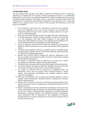 2005, MOET, Lesotho Education Sector Strategic Plan: 2005-2015
________________________________________________________________________
26
2.4 Education Policy
The more global policy principle of the MOET, guided by the MDGs and EFA, is that basic
education is an integral part of social and economic development and that it is a fundamental
human right. It is also seen as an essential pre-condition for mid-level employment and secondary
and post-secondary education and training, which is expected to create the practical skills and
knowledge that will facilitate rapid and better integration of the population, men, women and
children, into a unified society. In the context of this principle, the following are the broad
policies of the MOET:
1. The Government shall pursue the achievement of universal and equitable
access and completion to ten years of basic education. In this regard, the
Government shall provide free and compulsory primary education of a good
quality to all Basotho people.
2. Every pre-school child shall be provided with opportunities that enable him/her
to develop physically, mentally, morally, spiritually, socially and emotionally
in a free atmosphere and under healthy conditions. In this regard, the
Government shall enable the provision of an integrated Early Childhood Care
and Development (IECCD) in partnership with other stakeholders.
3. Access to secondary education shall be improved through the construction of
additional schools, focusing more on remote areas and the densely populated
districts.
4. Enrolment and completion at all levels of education shall be expanded and the
minimum quality standards shall be raised while enhancing equity particularly
for children from disadvantaged groups.
5. Basotho boys and girls shall be prepared for mid-level employment in the
private and public sector through secondary education, technical and vocational
training and life-long learning.
6. The quality of instruction shall be improved by focusing more teacher
development towards learner-centred teaching methodologies.
7. Functional literacy education shall be promoted through non-formal education.
8. Assessment practices and student performance standards across the sector shall
be reviewed and improved upon in order to secure quality education.
9. The quality of education shall be improved by equipping schools and
educational centres with the requisite skills through investing in teacher
training and professional development and providing improved teacher
supervision and support.
10. Provision of and facilities such as teaching and learning materials as well as
adequate school infrastructure, including classrooms, administrative facilities,
libraries and laboratories.
11. Reforms of the curriculum at all levels of schooling and training shall be part of
quality improvement and the strengthening of developmental relevance of the
education system.
12. Effective partnerships with other stakeholders in educational services provision
shall be developed, focusing on churches and other religious organisations, the
private sector, NGOs, community-based organisations, traditional leadership,
development cooperation partners, and individual education entrepreneurs.
Local communities shall be empowered in the management of education
through devolution of decision-making powers to local levels and provision of
training where necessary.
 