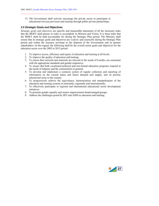2005, MOET, Lesotho Education Sector Strategic Plan: 2005-2015
________________________________________________________________________
27
13. The Government shall actively encourage the private sector to participate in
educational services provision and training through public private partnerships.
2.5 Strategic Goals and Objectives
Strategic goals and objectives are specific and measurable statements of all the necessary tasks
that the MOET shall pursue in order to accomplish its Mission and Vision. It is these tasks that
the MOET shall be held accountable for during the Strategic Plan period. The Ministry shall
ensure that its strategic goals and objectives are realistic and attainable during the Strategic Plan
period and within the resource envelope at the disposal of the Government and its partner
stakeholders. In this regard, the following shall be the overall sector goals and objectives for the
education sector over the 2005 to 2015 period:
1. To improve access, efficiency and equity of education and training at all levels.
2. To improve the quality of education and training.
3. To ensure that curricula and materials are relevant to the needs of Lesotho, are consonant
with the appropriate standards and gender responsive.
4. To ensure that both vocational-technical and non-formal education programs respond to
the needs of industry and the communities in general.
5. To develop and implement a common system of regular collection and reporting of
information on the current status and future demand and supply, and on priority
educational areas in the country.
6. To progressively achieve the equivalence, harmonization and standardization of the
education and training systems in nationally, regionally and internationally.
7. To effectively participate in regional and international educational sector development
initiatives.
8. To promote gender equality and ensure empowerment disadvantaged groups.
9. Address the challenges posed by HIV and AIDS in education and training.
 