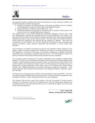 2005, MOET, Lesotho Education Sector Strategic Plan: 2005-2015
________________________________________________________________________
2
Preface
Our national Constitution stipulates that Lesotho shall endeavour to make education available to all
and shall adopt policies aimed at ensuring that:
a) education is directed to the full development of the human personality and sense of dignity
and strengthening the respect for human rights and fundamental freedom;
b) primary education is compulsory and available to all...; and
c) fundamental education is encouraged or intensified as far as possible for those persons who
have not received or completed their primary education.1
This Strategic Plan is a step towards fulfilling this constitutional obligation. We have come a long
way, taking gigantic steps that have provided direction for the development of the country. Key
documents like Vision 2020, Poverty Reduction Strategy and Public Sector Improvement and Reform
Programme provide the focus into the long term future. Since the nation was consulted in different
forums during their preparation, they represent the true aspirations of Basotho. Also, taken into
consideration were the Education for All goals, Millennium Development Goals, international and
regional conventions, treaties, protocols, agreements and declarations to which Lesotho fully
subscribes.
The government is committed to providing universal free and compulsory primary education. In this
regard, in 2000, free primary education was introduced in Lesotho on an annual incremental basis
from standard one. At the point of this plan, we are already in standard six. In addition, nationwide
consultations have commenced to amend the Education Act No. 10 of 1995 designed to improve the
delivery of education and training and make primary education free and compulsory.
The envisaged economic development for Lesotho is dependent on the availability of highly skilled
manpower. To achieve this, the government will adopt a new Technical and Vocational Education and
Training or skills development strategy and policy which will revolutionise the skills profile of the
Lesotho workforce thus promoting economic growth and alleviating poverty through provision of
demand-driven training programmes. Other priority areas in this Strategic Plan include lifelong
learning; early childhood development; and teacher development, supply and management. Cross
cutting issues that affect education and training have been adequately addresses, especially, gender,
HIV and AIDS.
The Plan has been developed based on Medium Term Expenditure Framework (MTEF). The first 3
years show the approved budget and the rest are projections. Certainly, this provides guidelines on the
availability of resources. Hence, desirable decisions can be made confidently.
This Strategic Plan has been costed. What emerges is that the Government of Lesotho resource
envelope is not sufficient to sustain the envisaged activities. Since the funding gap is indicated, our
Development Partners will easily determine the areas to be considered for support. We look forward
to their continued cooperation.
________________________________
M. K. Tsekoa MP
Minister of Education and Training
1
The Constitution of Lesotho, Section 28
 