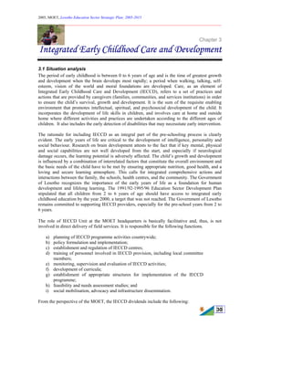 2005, MOET, Lesotho Education Sector Strategic Plan: 2005-2015
________________________________________________________________________
30
Chapter 3
Integrated Early Childhood Care and Development
3.1 Situation analysis
The period of early childhood is between 0 to 6 years of age and is the time of greatest growth
and development when the brain develops most rapidly; a period when walking, talking, self-
esteem, vision of the world and moral foundations are developed. Care, as an element of
Integrated Early Childhood Care and Development (IECCD), refers to a set of practices and
actions that are provided by caregivers (families, communities, and services institutions) in order
to ensure the child’s survival, growth and development. It is the sum of the requisite enabling
environment that promotes intellectual, spiritual, and psychosocial development of the child. It
incorporates the development of life skills in children, and involves care at home and outside
home where different activities and practices are undertaken according to the different ages of
children. It also includes the early detection of disabilities that may necessitate early intervention.
The rationale for including IECCD as an integral part of the pre-schooling process is clearly
evident. The early years of life are critical to the development of intelligence, personality and
social behaviour. Research on brain development attests to the fact that if key mental, physical
and social capabilities are not well developed from the start, and especially if neurological
damage occurs, the learning potential is adversely affected. The child’s growth and development
is influenced by a combination of interrelated factors that constitute the overall environment and
the basic needs of the child have to be met by ensuring appropriate nutrition, good health, and a
loving and secure learning atmosphere. This calls for integrated comprehensive actions and
interactions between the family, the schools, health centres, and the community. The Government
of Lesotho recognizes the importance of the early years of life as a foundation for human
development and lifelong learning. The 1991/92-1995/96 Education Sector Development Plan
stipulated that all children from 2 to 6 years of age should have access to integrated early
childhood education by the year 2000, a target that was not reached. The Government of Lesotho
remains committed to supporting IECCD providers, especially for the pre-school years from 2 to
6 years.
The role of IECCD Unit at the MOET headquarters is basically facilitative and, thus, is not
involved in direct delivery of field services. It is responsible for the following functions.
a) planning of IECCD programme activities countrywide;
b) policy formulation and implementation;
c) establishment and regulation of IECCD centres;
d) training of personnel involved in IECCD provision, including local committee
members;
e) monitoring, supervision and evaluation of IECCD activities;
f) development of curricula;
g) establishment of appropriate structures for implementation of the IECCD
programme;
h) feasibility and needs assessment studies; and
i) social mobilisation, advocacy and infrastructure dissemination.
From the perspective of the MOET, the IECCD dividends include the following:
 