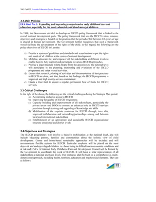 2005, MOET, Lesotho Education Sector Strategic Plan: 2005-2015
________________________________________________________________________
32
3.2 Main Policies
EFA Goal No. 1: Expanding and improving comprehensive early childhood care and
education, especially for the most vulnerable and disadvantaged children.
In 1998, the Government decided to develop an IECCD policy framework that is linked to the
overall national development goals. The policy framework that sets the IECCD vision, mission,
objectives and strategies is funded on the position that the period of life between 0-6 years of age
is crucial in human development. The Government further recognises that such a framework
would facilitate the advancement of the rights of the child. In this regard, the following are the
policy objectives of IECCD in Lesotho:
a) Provide a system of guidelines and standards and a mechanism to put the rights
and needs of all children at the centre of national development.
b) Mobilise, advocate for, and empower all the stakeholders at different levels to
enable them to fully support and participate in various IECCD approaches.
c) Provide a legal structure where people from the grassroots to the national level
will participate in the planning, monitoring and evaluation of the IECCD
programme and other related activities.
d) Ensure that research, piloting of activities and documentation of best practices
in IECCD are done, and that, based on the findings, the IECCD programme is
improved and high quality services maintained.
e) Create a trust fund to ensure a regular, permanent flow of funds for IECCD
services.
3.3 Critical Challenges
In the light of the above, the following are the critical challenges during the Strategic Plan period:
a) Accelerating inclusive access to IECCD
b) Improving the quality of IECCD programme.
c) Capacity building and empowerment of all stakeholders, particularly the
private sector and NGOs to assume an enhanced role is IECCD services
provision through training and upgrading of knowledge and skills
d) Mobilisation of the requisite resources for IECCD through, inter alia,
improved collaboration and networking/partnerships among and between
local and international stakeholders
e) Establishment of an appropriate and sustainable IECCD organisational
structure at national and district levels
3.4 Objectives and Strategies
The IECCD programmes will involve a massive mobilisation at the national level, and will
include educating parents, families and communities about the holistic view of child
development. Centre and home-based sustainable approaches will be included and will
accommodate flexible options for IECCD. Particular emphasis will be placed on the most
deprived and underprivileged children, i.e. those living in difficult socio-economic conditions and
at risk and OVCs. A National Early Childhood Care and Development Council will be formed by
the Government to coordinate the work of IECCD. It will have a wide representation of all
stakeholders at national and local levels. The strategies shall be built on a comprehensive, multi-
dimensional approach, including health, nutrition, education and psychosocial elements. They are
as follows:
 