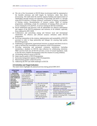 2005, MOET, Lesotho Education Sector Strategic Plan: 2005-2015
________________________________________________________________________
33
a) The role of the Government in IECCD direct involvement shall be maintained at
the bearable minimum and shall largely be facilitative rather than direct
provisioning. This shall entail the need for capacity building and empowerment of
stakeholders through training and upgrading of knowledge and skills (i.e. through
using IECCD directory of human resources, certification of trainees, accreditation
of training centres, decentralisation of resource centres, M&E of training
programmes, establishing a body for coordination of training efforts, pre-and in-
service training by LCE and NUL, in-service training by IECCD workshops).
b) Social mobilisation and advocacy with all stakeholders for effective participation
and support of the IECCD programme and inclusion of all children, especially
those orphaned by HIV/AIDS.
c) Collaboration and networking among and between local and international
stakeholders for effective and efficient resource utilisation under IECCD
programmes.
d) Involving communities in the creation, implementation and sustainability of IECCD
activities in order to forge partnership and linkages for ensuring high quality
IECCD Programme.
e) Establishing an appropriate organisational structure at national and district levels in
order to facilitate the consolidation and expansion of IECCD programme.
f) Providing monitoring and permanent evaluation mechanisms (including
maintaining a database on IECCD, data collection by collaborating ministries,
M&E activities built into all IECCD activities, review of current legislation, study
to provide more complete documentation about the situation of young children).
g) Accelerating inclusive access to IECCD
h) Improving the quality of IECCD programme.
i) Increasing management capacity of IECCD programme.
j) Mainstreaming gender in IECCD activity.
k) Addressing the HIV and AIDS challenges in IECCD.
3.5 Activities and Target Indicators
The matrix below highlights the planned activities during period 2005-2015.
STRATEGIC
GOAL
STRATEGIC
OBJECTIVES 2005-2015 TARGETS ACTIVITIES
1.1 To provide
policy guidelines
and minimum
standard for an
effective nationwide
IECCD programme
1.1 IECCD Policy
approved by 2006
1. Secure the approval of the IECCD
policy
1. Increase government resource
allocations to IECCD
2.1 40% IECCD NER
for 3-6 age group
attained by 2007 and
70% by 2015
2. Expand IECCD complimentary
approaches countrywide
1. Streamline the Child Development
Centres registration process
1. Expanding
and improving
comprehensive
early childhood
care and
education,
especially for
the most
vulnerable and
disadvantaged
children
1.2 To expand and
promote IECCD
2.2 Attach pre-schools
to at least all existing
GOL / Community
primary schools by
2007 and all primary
schools by 2015
2. Provide support for pre-schools
attached to existing GOL / Community
primary school
 