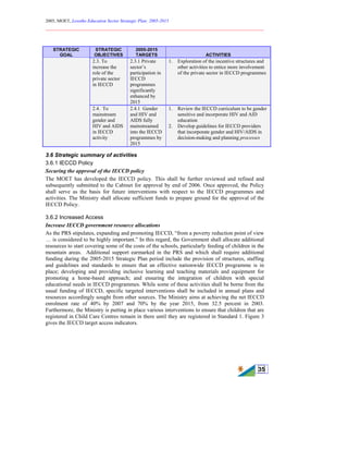 2005, MOET, Lesotho Education Sector Strategic Plan: 2005-2015
________________________________________________________________________
35
3.6 Strategic summary of activities
3.6.1 IECCD Policy
Securing the approval of the IECCD policy
The MOET has developed the IECCD policy. This shall be further reviewed and refined and
subsequently submitted to the Cabinet for approval by end of 2006. Once approved, the Policy
shall serve as the basis for future interventions with respect to the IECCD programmes and
activities. The Ministry shall allocate sufficient funds to prepare ground for the approval of the
IECCD Policy.
3.6.2 Increased Access
Increase IECCD government resource allocations
As the PRS stipulates, expanding and promoting IECCD, “from a poverty reduction point of view
… is considered to be highly important.” In this regard, the Government shall allocate additional
resources to start covering some of the costs of the schools, particularly feeding of children in the
mountain areas. Additional support earmarked in the PRS and which shall require additional
funding during the 2005-2015 Strategic Plan period include the provision of structures, staffing
and guidelines and standards to ensure that an effective nationwide IECCD programme is in
place; developing and providing inclusive learning and teaching materials and equipment for
promoting a home-based approach; and ensuring the integration of children with special
educational needs in IECCD programmes. While some of these activities shall be borne from the
usual funding of IECCD, specific targeted interventions shall be included in annual plans and
resources accordingly sought from other sources. The Ministry aims at achieving the net IECCD
enrolment rate of 40% by 2007 and 70% by the year 2015, from 32.5 percent in 2003.
Furthermore, the Ministry is putting in place various interventions to ensure that children that are
registered in Child Care Centres remain in there until they are registered in Standard 1. Figure 3
gives the IECCD target access indicators.
STRATEGIC
GOAL
STRATEGIC
OBJECTIVES
2005-2015
TARGETS ACTIVITIES
2.3. To
increase the
role of the
private sector
in IECCD
2.3.1 Private
sector’s
participation in
IECCD
programmes
significantly
enhanced by
2015
1. Exploration of the incentive structures and
other activities to entice more involvement
of the private sector in IECCD programmes
2.4. To
mainstream
gender and
HIV and AIDS
in IECCD
activity
2.4.1 Gender
and HIV and
AIDS fully
mainstreamed
into the IECCD
programmes by
2015
1. Review the IECCD curriculum to be gender
sensitive and incorporate HIV and AID
education
2. Develop guidelines for IECCD providers
that incorporate gender and HIV/AIDS in
decision-making and planning processes
 