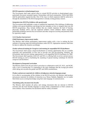 2005, MOET, Lesotho Education Sector Strategic Plan: 2005-2015
________________________________________________________________________
37
IECCD expansion to disadvantaged areas
The Government shall make special effort to extend IECCD activities to disadvantaged areas,
particularly the poorer mountain regions. Partnerships with local communities, NGOs and CBOs
shall be particularly targeted for this. One of the ways in which expansion shall be achieved is
through the attachment of the IECCD programme to already existing primary schools.
Integration into IECCD of children with special needs
The Government shall undertake a study to establish the magnitude of the challenge of addressing
children with special disabilities and design the best strategies on how to integrate them into the
IECCD programmes. They include children that are visually impaired, the hard of hearing,
physically disabled, OVCs, and the neglected children (‘street children). Better structured
partnership modalities between the Government and other caregivers (existing and potential) shall
be vigorously sought.
3.6.4 Quality Improvement
Child Performance improvement studies
The Ministry shall initiate performance improvement studies with a view to seeking the best
methods of ensuring improved child performance under IECCD. Appropriate measures shall then
be taken to address the situation accordingly.
Further advanced training for Caregivers and training for unqualified IECCD facilitators
The Government shall expose caregivers/facilitators to training opportunities that are available
regionally and internationally on how best to provide care and pre-schooling. Similarly, the
Government shall provide training opportunities to all unqualified IECCD facilitators by 2009.
The Government shall negotiate with LCE and NUL in offering both in-service and pre-service
IECCD training as well as facilitating the mounting of special training workshops for IECCD
caregivers and facilitators.
Development of integrated curriculum
The Ministry shall review the pre-school curriculum in collaboration with LCE, NUL, and NCDC
with a view to ensuring that it is responding to the main challenges that the average pre-school
child, taking into accounts the gender and HIV and AIDS considerations.
Produce and procure materials for children of indigenous minority language groups
In its effort to accommodate all the children in the IECCD activities, the Ministry shall produce
and procure materials for children of minorities (e.g. Xhosa, Ndebele, Baphuthi, etc.) to enable
them better access existing knowledge using their main language of communication.
Translating policy document into Sesotho
The Ministry shall translate all policy and strategy documents that are relevant to IECCD
activities into the local Sesotho language to ensure better comprehension of their contents by
more children. Once translated, the documents shall be widely circulated.
 