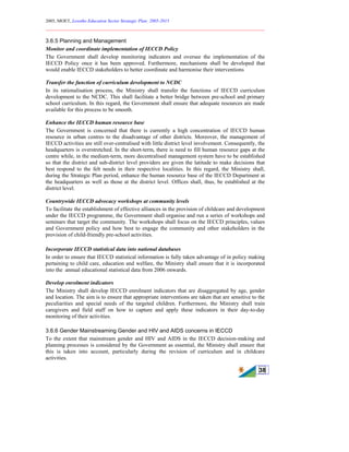 2005, MOET, Lesotho Education Sector Strategic Plan: 2005-2015
________________________________________________________________________
38
3.6.5 Planning and Management
Monitor and coordinate implementation of IECCD Policy
The Government shall develop monitoring indicators and oversee the implementation of the
IECCD Policy once it has been approved. Furthermore, mechanisms shall be developed that
would enable IECCD stakeholders to better coordinate and harmonise their interventions
Transfer the function of curriculum development to NCDC
In its rationalisation process, the Ministry shall transfer the functions of IECCD curriculum
development to the NCDC. This shall facilitate a better bridge between pre-school and primary
school curriculum. In this regard, the Government shall ensure that adequate resources are made
available for this process to be smooth.
Enhance the IECCD human resource base
The Government is concerned that there is currently a high concentration of IECCD human
resource in urban centres to the disadvantage of other districts. Moreover, the management of
IECCD activities are still over-centralised with little district level involvement. Consequently, the
headquarters is overstretched. In the short-term, there is need to fill human resource gaps at the
centre while, in the medium-term, more decentralised management system have to be established
so that the district and sub-district level providers are given the latitude to make decisions that
best respond to the felt needs in their respective localities. In this regard, the Ministry shall,
during the Strategic Plan period, enhance the human resource base of the IECCD Department at
the headquarters as well as those at the district level. Offices shall, thus, be established at the
district level.
Countrywide IECCD advocacy workshops at community levels
To facilitate the establishment of effective alliances in the provision of childcare and development
under the IECCD programme, the Government shall organise and run a series of workshops and
seminars that target the community. The workshops shall focus on the IECCD principles, values
and Government policy and how best to engage the community and other stakeholders in the
provision of child-friendly pre-school activities.
Incorporate IECCD statistical data into national databases
In order to ensure that IECCD statistical information is fully taken advantage of in policy making
pertaining to child care, education and welfare, the Ministry shall ensure that it is incorporated
into the annual educational statistical data from 2006 onwards.
Develop enrolment indicators
The Ministry shall develop IECCD enrolment indicators that are disaggregated by age, gender
and location. The aim is to ensure that appropriate interventions are taken that are sensitive to the
peculiarities and special needs of the targeted children. Furthermore, the Ministry shall train
caregivers and field staff on how to capture and apply these indicators in their day-to-day
monitoring of their activities.
3.6.6 Gender Mainstreaming Gender and HIV and AIDS concerns in IECCD
To the extent that mainstream gender and HIV and AIDS in the IECCD decision-making and
planning processes is considered by the Government as essential, the Ministry shall ensure that
this is taken into account, particularly during the revision of curriculum and in childcare
activities.
 