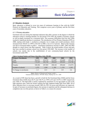 2005, MOET, Lesotho Education Sector Strategic Plan: 2005-2015
________________________________________________________________________
40
Chapter 4
Basic Education
4.1 Situation Analysis
Basic education is defined to cover ten years of continuous learning in line with the SADC
Protocol on Education and Training. This comprises seven years of primary and the first three
years of secondary education.
4.1.1 Primary education
Enrolment rates are among the important indicators that offer a picture on the degree to which the
education system is meeting demand. For the period 1974-1994, the number of primary schools
as well as pupils increased on a consistent basis. The economic difficulties from the mid 1990s
resulted in significant declines in enrolment. The introduction of Free Primary Education (FPE) in
2000, starting with Grade 1, resulted in a dramatic rise in intake and overall enrolment, which
increased from 364,951 in 1999 to 410,745 in 2000; a rise of 12.5 percent. Much of the increase
was due to increased intake in grade 1. Enrolment continued to increase in 2001, 2002 and 2003
though at a much slower rate than expected. Table 4 shows the actual number of boys and girls
that were enrolled in primary school over the period 1999-2003. The increase in the number of
schools was mainly due to the establishment of new community-based schools by the
Government under FPE
Table 4: Enrolment Numbers and Primary School (Boys, Girls), 1999-2003
Primary Enrolments 1999 2000 2001 2002 2003
Total 364,951 410,745 415,007 418,668 429,720
Males 176,365 202,760 206,665 209,024 214,746
Females 188,586 207,985 208,342 209,644 214,974
Number of schools 1,272 1,283 1, 295 1, 333 1,355
% Change in enrolments -1.3 12.5 1.1 0.9 2.6
Source: Ministry of Education and Training, Lesotho’s
Education Statistics Bulletin, 1999-2003, Maseru, Planning Unit, Vol. 1.2003
As a result of FPE there has been a growth in both the Net Enrolment Rate (NER) and the Gross
Enrolment Rate (GER) from 60.2% and 106.5% in 1999 to 85 and 124.9% in 2003 respectively
(see Table 5). The high GER is mainly explained by enrolment of over-age pupils as well as the
high repetition rates, while the former explains the high Apparent Intake Rate from 2000. All of
these indicators have to converge towards 100% by 2015 as access and efficiency are improved.
In spite of increases in enrolment figures, the increase in repetition and the subsequent decrease in
completion rate over this period, as shown in Table 6, is a course for concern.
 
