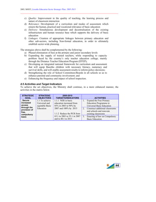 2005, MOET, Lesotho Education Sector Strategic Plan: 2005-2015
________________________________________________________________________
44
c) Quality: Improvement in the quality of teaching, the learning process and
nature of classroom interaction
d) Relevance: Development of a curriculum and modes of assessment which
ensure the human, practical and vocational relevance of basic education
e) Delivery: Simultaneous development and decentralisation of the existing
infrastructure and human resource base which supports the delivery of basic
education
f) Linkages: Creation of appropriate linkages between primary education and
other sub-sectors, including Non-formal education, in order to ultimately
establish sector-wide planning.
The strategies above shall be complemented by the following:
a) Phased elimination of fees at the primary and junior secondary levels
b) Expanding the supply of trained teachers, while responding to capacity
problem faced by the country’s only teacher education college, mainly
through the Distance Teacher Education Program (DTEP);
c) Developing an integrated national framework for curriculum and assessment
that will equip Basotho children with necessary literacy, numeracy and
survival skills, and will enable assessment results to inform policy decisions;
d) Strengthening the role of School Committees/Boards in all schools so as to
enhance parental and community involvement; and
e) Enhancing the frequency and impact of school inspection.
4.5 Activities and Target Indicators
To achieve the set objectives, the Ministry shall continue, in a more enhanced manner, the
activities in the matrix below.
STRATEGIC
GOAL
STRATEGIC
OBJECTIVES
2005-2015
TARGETS/INDICATORS ACTIVITIES
1. Expand the Free Primary
Education Programme to
Universal Basic Education
2. Construct additional classrooms
and schools and renovate
existing classrooms
. Secure
increased
access
through the
provision of
free,
compulsory
basic
1.1 To achieve
Universal and
equitable Basic
Education
1.1.1 NER in basic
education increased from
85% in 2003 to 90% by
2007 and 100% by 2015
1.1.2 Reduce the PCR from
65:1 in 2003 to 55:1 in 2007
and to 40:1 to 2015
3. Enacting of law on Compulsory
Basic Education
 