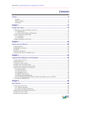 2005, MOET, Lesotho Education Sector Strategic Plan: 2005-2015
________________________________________________________________________
4
Contents
Contents...............................................................................................................................4
Acronyms ................................................................................................................................................. 8
Tables and Figures................................................................................................................................... 10
Introduction ........................................................................................................................................... 12
Chapter 1 .......................................................................................................................14
Strategic Plan Context ...........................................................................................................14
1.1 MACROECONOMIC AND SOCIAL CONTEXT.......................................................................................... 14
1.1.1 Performance ............................................................................................................................... 14
1.1.2 Macro-level Policies and Strategies ........................................................................................... 15
1.2 EDUCATION SECTOR CONTEXT ........................................................................................................... 15
1.2.1 Conditions................................................................................................................................... 15
1.2.2 Financing.................................................................................................................................... 17
1.3 ORGANISATIONAL STRUCTURE............................................................................................................ 17
Chapter 2 .......................................................................................................................20
Mission, Goals and Objectives..................................................................................................20
2.1 BACKGROUND..................................................................................................................................... 20
2.2 MISSION STATEMENT.......................................................................................................................... 25
2.3 VISION ................................................................................................................................................ 25
2.4 EDUCATION POLICY ............................................................................................................................ 26
2.5 STRATEGIC GOALS AND OBJECTIVES .................................................................................................. 27
Chapter 3 .......................................................................................................................30
Integrated Early Childhood Care and Development........................................................................30
3.1 SITUATION ANALYSIS.......................................................................................................................... 30
3.2 MAIN POLICIES ................................................................................................................................... 32
3.3 CRITICAL CHALLENGES ...................................................................................................................... 32
3.4 OBJECTIVES AND STRATEGIES ............................................................................................................ 32
3.5 ACTIVITIES AND TARGET INDICATORS................................................................................................ 33
3.6 STRATEGIC SUMMARY OF ACTIVITIES.................................................................................................. 35
3.6.1 IECCD Policy............................................................................................................................. 35
3.6.2 Increased Access......................................................................................................................... 35
3.6.3 Equitable Access......................................................................................................................... 36
3.6.4 Quality Improvement .................................................................................................................. 37
3.6.5 Planning and Management......................................................................................................... 38
3.6.6 Gender Mainstreaming Gender and HIV and AIDS concerns in IECCD................................... 38
3.7 COSTING OF IECCD PLAN .................................................................................................................. 39
Chapter 4 .......................................................................................................................40
Basic Education...................................................................................................................40
4.1 SITUATION ANALYSIS ......................................................................................................................... 40
4.1.1 Primary education ...................................................................................................................... 40
4.1.2 Junior Secondary Education....................................................................................................... 42
4.2 MAIN POLICIES IN BASIC EDUCATION................................................................................................. 42
4.3 CRITICAL CHALLENGES ...................................................................................................................... 43
4.4 CRITICAL CHALLENGES ...................................................................................................................... 43
 