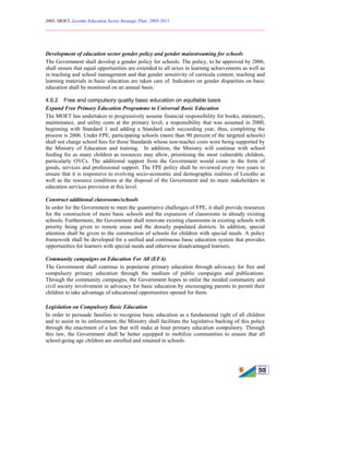 2005, MOET, Lesotho Education Sector Strategic Plan: 2005-2015
________________________________________________________________________
50
Development of education sector gender policy and gender mainstreaming for schools
The Government shall develop a gender policy for schools. The policy, to be approved by 2006,
shall ensure that equal opportunities are extended to all sexes in learning achievements as well as
in teaching and school management and that gender sensitivity of curricula content, teaching and
learning materials in basic education are taken care of. Indicators on gender disparities on basic
education shall be monitored on an annual basis.
4.6.2 Free and compulsory quality basic education on equitable basis
Expand Free Primary Education Programme to Universal Basic Education
The MOET has undertaken to progressively assume financial responsibility for books, stationery,
maintenance, and utility costs at the primary level, a responsibility that was assumed in 2000,
beginning with Standard 1 and adding a Standard each succeeding year, thus, completing the
process is 2006. Under FPE, participating schools (more than 90 percent of the targeted schools)
shall not charge school fees for those Standards whose non-teacher costs were being supported by
the Ministry of Education and training. In addition, the Ministry will continue with school
feeding for as many children as resources may allow, prioritising the most vulnerable children,
particularly OVCs. The additional support from the Government would come in the form of
goods, services and professional support. The FPE policy shall be reviewed every two years to
ensure that it is responsive to evolving socio-economic and demographic realities of Lesotho as
well as the resource conditions at the disposal of the Government and its main stakeholders in
education services provision at this level.
Construct additional classrooms/schools
In order for the Government to meet the quantitative challenges of FPE, it shall provide resources
for the construction of more basic schools and the expansion of classrooms in already existing
schools. Furthermore, the Government shall renovate existing classrooms in existing schools with
priority being given to remote areas and the densely populated districts. In addition, special
attention shall be given to the construction of schools for children with special needs. A policy
framework shall be developed for a unified and continuous basic education system that provides
opportunities for learners with special needs and otherwise disadvantaged learners.
Community campaigns on Education For All (EFA)
The Government shall continue to popularise primary education through advocacy for free and
compulsory primary education through the medium of public campaigns and publications.
Through the community campaigns, the Government hopes to enlist the needed community and
civil society involvement in advocacy for basic education by encouraging parents to permit their
children to take advantage of educational opportunities opened for them.
Legislation on Compulsory Basic Education
In order to persuade families to recognise basic education as a fundamental right of all children
and to assist in its enforcement, the Ministry shall facilitate the legislative backing of this policy
through the enactment of a law that will make at least primary education compulsory. Through
this law, the Government shall be better equipped to mobilize communities to ensure that all
school-going age children are enrolled and retained in schools.
 