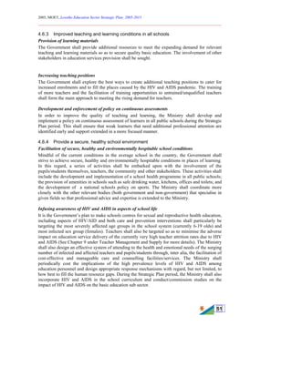 2005, MOET, Lesotho Education Sector Strategic Plan: 2005-2015
________________________________________________________________________
51
4.6.3 Improved teaching and learning conditions in all schools
Provision of learning materials
The Government shall provide additional resources to meet the expanding demand for relevant
teaching and learning materials so as to secure quality basic education. The involvement of other
stakeholders in education services provision shall be sought.
Increasing teaching positions
The Government shall explore the best ways to create additional teaching positions to cater for
increased enrolments and to fill the places caused by the HIV and AIDS pandemic. The training
of more teachers and the facilitation of training opportunities to untrained/unqualified teachers
shall form the main approach to meeting the rising demand for teachers.
Development and enforcement of policy on continuous assessments
In order to improve the quality of teaching and learning, the Ministry shall develop and
implement a policy on continuous assessment of learners in all public schools during the Strategic
Plan period. This shall ensure that weak learners that need additional professional attention are
identified early and support extended in a more focused manner.
4.6.4 Provide a secure, healthy school environment
Facilitation of secure, healthy and environmentally hospitable school conditions
Mindful of the current conditions in the average school in the country, the Government shall
strive to achieve secure, healthy and environmentally hospitable conditions in places of learning.
In this regard, a series of activities shall be embarked upon with the involvement of the
pupils/students themselves, teachers, the community and other stakeholders. These activities shall
include the development and implementation of a school health programme in all public schools;
the provision of amenities in schools such as safe drinking water, kitchens, offices and toilets; and
the development of a national schools policy on sports. The Ministry shall coordinate more
closely with the other relevant bodies (both government and non-government) that specialise in
given fields so that professional advice and expertise is extended to the Ministry.
Infusing awareness of HIV and AIDS in aspects of school life
It is the Government’s plan to make schools centres for sexual and reproductive health education,
including aspects of HIV/AID and both care and prevention interventions shall particularly be
targeting the most severely affected age groups in the school system (currently 6-19 olds) and
most infected sex group (females). Teachers shall also be targeted so as to minimise the adverse
impact on education service delivery of the currently very high teacher attrition rates due to HIV
and AIDS (See Chapter 9 under Teacher Management and Supply for more details). The Ministry
shall also design an effective system of attending to the health and emotional needs of the surging
number of infected and affected teachers and pupils/students through, inter alia, the facilitation of
cost-effective and manageable care and counselling facilities/services. The Ministry shall
periodically cost the implications of the high prevalence levels of HIV and AIDS among
education personnel and design appropriate response mechanisms with regard, but not limited, to
how best to fill the human resource gaps. During the Strategic Plan period, the Ministry shall also
incorporate HIV and AIDS in the school curriculum and conduct/commission studies on the
impact of HIV and AIDS on the basic education sub sector.
 
