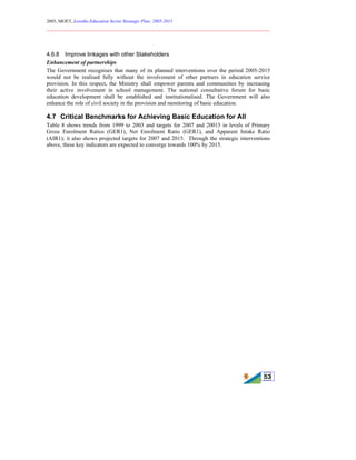 2005, MOET, Lesotho Education Sector Strategic Plan: 2005-2015
________________________________________________________________________
53
4.6.8 Improve linkages with other Stakeholders
Enhancement of partnerships
The Government recognises that many of its planned interventions over the period 2005-2015
would not be realised fully without the involvement of other partners in education service
provision. In this respect, the Ministry shall empower parents and communities by increasing
their active involvement in school management. The national consultative forum for basic
education development shall be established and institutionalised. The Government will also
enhance the role of civil society in the provision and monitoring of basic education.
4.7 Critical Benchmarks for Achieving Basic Education for All
Table 8 shows trends from 1999 to 2003 and targets for 2007 and 20015 in levels of Primary
Gross Enrolment Ratios (GER1), Net Enrolment Ratio (GER1), and Apparent Intake Ratio
(AIR1); it also shows projected targets for 2007 and 2015. Through the strategic interventions
above, these key indicators are expected to converge towards 100% by 2015.
 