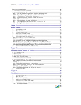 2005, MOET, Lesotho Education Sector Strategic Plan: 2005-2015
________________________________________________________________________
5
OBJECTIVES AND STRATEGIES .................................................................................................................. 43
4.5 ACTIVITIES AND TARGET INDICATORS................................................................................................ 44
4.6 STRATEGIC SUMMARY OF ACTIVITIES.................................................................................................. 49
4.6.2 Free and compulsory quality basic education on equitable basis.......................................... 50
4.6.3 Improved teaching and learning conditions in all schools..................................................... 51
4.6.4 Provide a secure, healthy school environment ....................................................................... 51
4.6.5 Facilitation of quality assurance systems and processes........................................................ 52
4.6.7 Offer relevant curricula.......................................................................................................... 52
4.6.8 Improve linkages with other Stakeholders.............................................................................. 53
4.7 Critical Benchmarks for Achieving Basic Education for All .................................................. 53
4.8 Costing for Basic Education................................................................................................... 55
Chapter 5 .......................................................................................................................57
Secondary Education .............................................................................................................57
5.1 SITUATION ANALYSIS .................................................................................................................. 57
5.2 MAIN POLICIES ............................................................................................................................ 60
5.3 CRITICAL CHALLENGES ............................................................................................................... 60
5.4 OBJECTIVES AND STRATEGIES ..................................................................................................... 60
5.5 ACTIVITIES AND TARGET INDICATORS......................................................................................... 61
5.6 STRATEGIC SUMMARY OF ACTIVITIES .......................................................................................... 64
5.6.1 Improve Access to Secondary Education.................................................................................... 64
5.6.2 Improve quality in secondary education..................................................................................... 64
5.3.3 Develop an efficient management system for secondary education............................................ 64
5.6.4 Develop gender equity and parity within the Secondary Education System............................... 65
5.6.5 Develop HIV and AIDS Mitigation Strategies in Secondary Education System......................... 65
5.6.6 Improve partnerships among education service providers and stakeholders............................. 65
5.7 COSTING FOR SENIOR SECONDARY EDUCATION.......................................................................... 66
Chapter 6 .......................................................................................................................68
Technical and Vocational Education and Training ........................................................................68
6.1 SITUATION ANALYSIS ......................................................................................................................... 68
6.2 MAIN POLICIES ................................................................................................................................... 71
6.3 CRITICAL CHALLENGES ...................................................................................................................... 72
6.4 OBJECTIVES AND STRATEGIES ............................................................................................................ 72
6.5 ACTIVITIES AND TARGET INDICATORS................................................................................................ 72
6.6 STRATEGIC SUMMARY OF ACTIVITIES.................................................................................................. 76
6.6.1 Enhanced access to technical and vocational training............................................................... 76
6.6.2 Quality improvement................................................................................................................... 77
6.6.3 Enhancing the Relevance of TVET programmes ........................................................................ 77
6.6.4 Creating a supporting Institutional and Regulatory Regime...................................................... 77
6.6.5 Reducing HIV and AIDS prevalence........................................................................................... 78
6.6.6 Promotion of Partnerships in TVET Service delivery................................................................. 78
6.7 FUNDING FOR TVET.................................................................................................................... 79
Chapter 7 .......................................................................................................................80
Higher Education .................................................................................................................80
7.1 SITUATION ANALYSIS.................................................................................................................. 80
7.2 MAIN POLICIES ............................................................................................................................ 82
7.3 CRITICAL CHALLENGES ............................................................................................................... 82
7.4 OBJECTIVES AND STRATEGIES ..................................................................................................... 82
7.5 ACTIVITIES AND TARGET INDICATORS......................................................................................... 83
7.6 STRATEGIC SUMMARY OF ACTIVITIES .......................................................................................... 85
7.6.1 Increased Enrolments............................................................................................................. 85
 