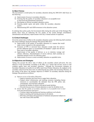 2005, MOET, Lesotho Education Sector Strategic Plan: 2005-2015
________________________________________________________________________
60
5.2 Main Policies
The Government’s overall policy for secondary education during the 2005-2015 shall focus on
the following:
a) Improvement of access to secondary education.
b) Ensuring that the quality of secondary education is at acceptable level
to meet local and international experiences.
c) Developing an efficient secondary education system.
d) Ensuring gender equity and parity within the secondary education
system.
e) Mainstreaming HIV and AIDS awareness in the education system.
In realising these policy goals, the Government shall, during the earlier part of the Strategic Plan
period, focus more on redressing the low quality of the system through consolidation,
rationalisation and efficiency improvements with only a limited amount of expansion.
5.3 Critical Challenges
Given the current state of affairs in the secondary education system, the following shall constitute
the critical challenges during the Strategic Plan period 2005-2015:
a) Improvement of the quality of secondary education in a manner that would
make it more responsive to the national needs.
b) Extension of FPE to universal basic education would entail the need to
provide additional space to accommodate all Standard 7 pupils into the first
three years of secondary education.
c) Improvement of the quality of delivery so as to minimise wastage and
enhance efficiency. Decentralisation of service delivery shall constitute an
important element of strive for efficiency gains.
d) Improvement of access to senior secondary education on equitable terms.
5.4 Objectives and Strategies
Taking into account the above state of affairs in the secondary school sub-sector, the core
objective of the Government, according to the PRS, is to “ensure that all have access to and
complete quality basic and secondary education.” Although the Government strategies on
Secondary Education in Lesotho do not differ much from Primary Education, the emphasis at the
secondary school level has been more on redressing the low quality and increasing efficiency. In
the context of the above, the strategic objectives of MOET on secondary education during the
Strategic Plan period are as follows:
a) Improve access to Secondary Education
o Improve transition rate from lower to upper basic education.
o Expand school infrastructure and teaching resources (including human
resources) to accommodate the demands from the FPE policy and,
consequently, universal basic education.
o Increase the number of schools with special needs facilities.
o Diversify the provision of formal education to cater for all ability levels.
b) Ensure that the quality of secondary education is at acceptable level to meet
local and international experiences
o Continue improving teaching and learning conditions in all schools.
o Improve teaching and learning processes in all schools.
o Diversify curriculum and assessment of technical and practical subjects in
line with Vision 2020 and PRS.
 