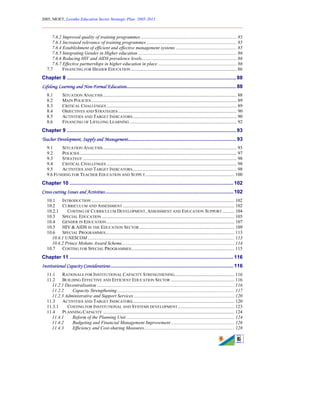 2005, MOET, Lesotho Education Sector Strategic Plan: 2005-2015
________________________________________________________________________
6
7.6.2 Improved quality of training programmes.................................................................................. 85
7.6.3 Increased relevance of training programmes ............................................................................. 85
7.6.4 Establishment of efficient and effective management systems .................................................... 85
7.6.5 Integrating Gender in Higher education .................................................................................... 86
7.6.6 Reducing HIV and AIDS prevalence levels................................................................................. 86
7.6.7 Effective partnerships in higher education in place ................................................................... 86
7.7 FINANCING FOR HIGHER EDUCATION .......................................................................................... 86
Chapter 8 .......................................................................................................................88
Lifelong Learning and Non-Formal Education.............................................................................88
8.1 SITUATION ANALYSIS.................................................................................................................. 88
8.2 MAIN POLICIES ............................................................................................................................ 89
8.3 CRITICAL CHALLENGES ............................................................................................................... 89
8.4 OBJECTIVES AND STRATEGIES ..................................................................................................... 90
8.5 ACTIVITIES AND TARGET INDICATORS......................................................................................... 90
8.6 FINANCING OF LIFELONG LEARNING ........................................................................................... 92
Chapter 9 .......................................................................................................................93
Teacher Development, Supply and Management............................................................................93
9.1 SITUATION ANALYSIS.................................................................................................................. 93
9.2 POLICIES...................................................................................................................................... 97
9.3 STRATEGY ................................................................................................................................... 98
9.4 CRITICAL CHALLENGES ............................................................................................................... 98
9.5 ACTIVITIES AND TARGET INDICATORS......................................................................................... 98
9.6 FUNDING FOR TEACHER EDUCATION AND SUPPLY............................................................................ 100
Chapter 10 ...................................................................................................................102
Cross-cutting Issues and Activities..........................................................................................102
10.1 INTRODUCTION .......................................................................................................................... 102
10.2 CURRICULUM AND ASSESSMENT ............................................................................................... 102
10.2.1 COSTING OF CURRICULUM DEVELOPMENT, ASSESSMENT AND EDUCATION SUPPORT .......... 104
10.3 SPECIAL EDUCATION ................................................................................................................. 105
10.4 GENDER IN EDUCATION............................................................................................................. 107
10.5 HIV & AIDS IN THE EDUCATION SECTOR ................................................................................. 109
10.6 SPECIAL PROGRAMMES.............................................................................................................. 113
10.6.1 UNESCOM ............................................................................................................................. 113
10.6.2 Prince Mohato Award Scheme................................................................................................ 114
10.7 COSTING FOR SPECIAL PROGRAMMES........................................................................................ 115
Chapter 11 ...................................................................................................................116
Institutional Capacity Considerations ......................................................................................116
11.1 RATIONALE FOR INSTITUTIONAL CAPACITY STRENGTHENING................................................... 116
11.2 BUILDING EFFECTIVE AND EFFICIENT EDUCATION SECTOR ...................................................... 116
11.2.1 Decentralisation ..................................................................................................................... 116
11.2.2 Capacity Strengthening.................................................................................................... 117
11.2.3 Administrative and Support Services...................................................................................... 120
11.3 ACTIVITIES AND TARGET INDICATORS....................................................................................... 120
11.3.1 COSTING FOR INSTITUTIONAL AND SYSTEMS DEVELOPMENT ................................................ 123
11.4 PLANNING CAPACITY ................................................................................................................ 124
11.4.1 Reform of the Planning Unit ............................................................................................ 124
11.4.2 Budgeting and Financial Management Improvement ...................................................... 126
11.4.3 Efficiency and Cost-sharing Measures............................................................................. 128
 