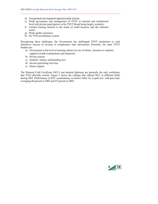 2005, MOET, Lesotho Education Sector Strategic Plan: 2005-2015
________________________________________________________________________
70
d) Unregulated and stagnated apprenticeship scheme.
e) Weak governance and management of TVET at national and institutional
level with private participation in the TVET Board being largely symbolic.
f) Limited training tailored to the needs of small business and the informal
sector.
g) Weak quality assurance.
h) No TVD accreditation system
Recognising these challenges, the Government has challenged TVET institutions to seek
alternative sources of revenue to complement state subventions. Presently, the main TVET
funders are:
a) Government at the level of meeting salaries (to two of them), bursaries to students,
support towards examinations and inspection
b) Private sources
c) Students’ tuition, and boarding fees
d) Income generating activities
e) Donor support
The National Craft Certificate (NCC) and national diplomas are presently the only certificates
that TVD officially awards. Figure 5 shows the colleges that offered NCC in different fields
during 2003. Performance in NCC examinations, as shown Table 18, is quite low, with pass rates
averaging 48 percent in 2002 and 47 percent in 2003.
 