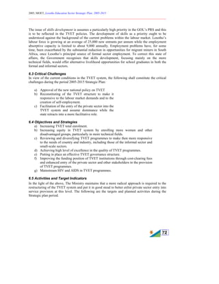 2005, MOET, Lesotho Education Sector Strategic Plan: 2005-2015
________________________________________________________________________
72
The issue of skills development is assumes a particularly high priority in the GOL’s PRS and this
is to be reflected in the TVET policies. The development of skills as a priority ought to be
understood against the background of the current problems within the labour market. Lesotho’s
labour force is growing at an average of 25,000 new entrants per annum while the employment
absorptive capacity is limited to about 9,000 annually. Employment problems have, for some
time, been exacerbated by the substantial reduction in opportunities for migrant miners in South
Africa, once Lesotho’s principal source of formal sector employment. To correct this state of
affairs, the Government recognises that skills development, focusing mainly on the more
technical fields, would offer alternative livelihood opportunities for school graduates in both the
formal and informal sectors.
6.3 Critical Challenges
In view of the current conditions in the TVET system, the following shall constitute the critical
challenges during the period 2005-2015 Strategic Plan:
a) Approval of the new national policy on TVET
b) Reconstituting of the TVET structure to make it
responsive to the labour market demands and to the
creation of self-employment.
c) Facilitation of the entry of the private sector into the
TVET system and assume dominance while the
state retracts into a more facilitative role.
6.4 Objectives and Strategies
a) Increasing TVET total enrolment.
b) Increasing equity in TVET system by enrolling more women and other
disadvantaged groups, particularly in more technical fields.
c) Reviewing and diversifying TVET programmes to make then more responsive
to the needs of country and industry, including those of the informal sector and
small-scale sectors.
d) Achieving high level of excellence in the quality of TVET programmes.
e) Putting in place an effective TVET governance structure.
f) Improving the funding position of TVET institutions through cost-clearing fees
and enhanced entry of the private sector and other stakeholders in the provision
of TVET programmes.
g) Mainstream HIV and AIDS in TVET programmes.
6.5 Activities and Target Indicators
In the light of the above, The Ministry maintains that a more radical approach is required to the
restructuring of the TVET system and put it in good stead to better enlist private sector entry into
service provision at this level. The following are the targets and planned activities during the
Strategic plan period.
 