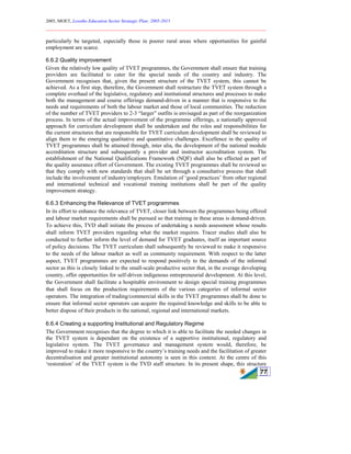 2005, MOET, Lesotho Education Sector Strategic Plan: 2005-2015
________________________________________________________________________
77
particularly be targeted, especially those in poorer rural areas where opportunities for gainful
employment are scarce.
6.6.2 Quality improvement
Given the relatively low quality of TVET programmes, the Government shall ensure that training
providers are facilitated to cater for the special needs of the country and industry. The
Government recognises that, given the present structure of the TVET system, this cannot be
achieved. As a first step, therefore, the Government shall restructure the TVET system through a
complete overhaul of the legislative, regulatory and institutional structures and processes to make
both the management and course offerings demand-driven in a manner that is responsive to the
needs and requirements of both the labour market and those of local communities. The reduction
of the number of TVET providers to 2-3 “larger” outfits is envisaged as part of the reorganization
process. In terms of the actual improvement of the programme offerings, a nationally approved
approach for curriculum development shall be undertaken and the roles and responsibilities for
the current structures that are responsible for TVET curriculum development shall be reviewed to
align them to the emerging qualitative and quantitative challenges. Excellence in the quality of
TVET programmes shall be attained through, inter alia, the development of the national module
accreditation structure and subsequently a provider and instructor accreditation system. The
establishment of the National Qualifications Framework (NQF) shall also be effected as part of
the quality assurance effort of Government. The existing TVET programmes shall be reviewed so
that they comply with new standards that shall be set through a consultative process that shall
include the involvement of industry/employers. Emulation of ‘good practices’ from other regional
and international technical and vocational training institutions shall be part of the quality
improvement strategy.
6.6.3 Enhancing the Relevance of TVET programmes
In its effort to enhance the relevance of TVET, closer link between the programmes being offered
and labour market requirements shall be pursued so that training in these areas is demand-driven.
To achieve this, TVD shall initiate the process of undertaking a needs assessment whose results
shall inform TVET providers regarding what the market requires. Tracer studies shall also be
conducted to further inform the level of demand for TVET graduates, itself an important source
of policy decisions. The TVET curriculum shall subsequently be reviewed to make it responsive
to the needs of the labour market as well as community requirement. With respect to the latter
aspect, TVET programmes are expected to respond positively to the demands of the informal
sector as this is closely linked to the small-scale productive sector that, in the average developing
country, offer opportunities for self-driven indigenous entrepreneurial development. At this level,
the Government shall facilitate a hospitable environment to design special training programmes
that shall focus on the production requirements of the various categories of informal sector
operators. The integration of trading/commercial skills in the TVET programmes shall be done to
ensure that informal sector operators can acquire the required knowledge and skills to be able to
better dispose of their products in the national, regional and international markets.
6.6.4 Creating a supporting Institutional and Regulatory Regime
The Government recognises that the degree to which it is able to facilitate the needed changes in
the TVET system is dependant on the existence of a supportive institutional, regulatory and
legislative system. The TVET governance and management system would, therefore, be
improved to make it more responsive to the country’s training needs and the facilitation of greater
decentralisation and greater institutional autonomy is seen in this context. At the centre of this
‘restoration’ of the TVET system is the TVD staff structure. In its present shape, this structure
 