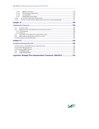 2005, MOET, Lesotho Education Sector Strategic Plan: 2005-2015
________________________________________________________________________
7
11.4.4 Quality Assurance ............................................................................................................ 128
11.4.5 Monitoring and Reporting................................................................................................ 129
11.4.6 Accountability .................................................................................................................. 130
11.4.7 Stakeholder partnerships.................................................................................................. 131
11.4.8 ACTIVITIES AND TARGET INDICATORS .................................................................................. 132
11.4.9 COSTING FOR PLANNING, MONITORING AND EVALUATION PROGRAMME ............................. 137
Chapter 12 ...................................................................................................................140
Implementation Framework ..................................................................................................140
12.1 INTRODUCTION .......................................................................................................................... 140
12.2 PRIORITISATION AND PHASING OF THE STRATEGIC PLAN .......................................................... 140
12.2.1 Prioritisation........................................................................................................................... 140
12.2.2 Phasing ................................................................................................................................... 140
12.3 STRATEGIC PLAN IMPLEMENTATION STRUCTURE...................................................................... 141
12.4 MONITORING, REPORTING AND EVALUATION ........................................................................... 141
12.6 IMPLEMENTATION FRAMEWORK ..................................................................................................... 145
Chapter 13 ...................................................................................................................146
Costing and Financing of the ESSP.........................................................................................146
13.1 RATIONALE FOR ESSP COSTING AND FINANCING........................................................................... 146
13.2 COSTING METHODOLOGY ............................................................................................................... 147
13.3 OVERALL ESSP COSTING ............................................................................................................... 150
13.4 FUNDING GAP........................................................................................................................ 151
13.5 ESSP FINANCING................................................................................................................... 153
Log-frame: Strategic Plan Implementation Framework: 2005-2015 .......................154
 