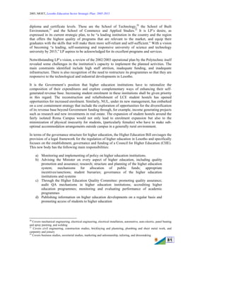 2005, MOET, Lesotho Education Sector Strategic Plan: 2005-2015
________________________________________________________________________
81
diploma and certificate levels. These are the School of Technology,20
the School of Built
Environment,21
and the School of Commerce and Applied Studies.22
It is LP’s desire, as
expressed in its current strategic plan, to be “a leading institution in the country and the region
that offers the highest quality of programs that are relevant to the market, and equip their
graduates with the skills that will make them more self-reliant and self-sufficient.” With a vision
of becoming “a leading, self-sustaining and responsive university of science and technology
university by 2015,” LP aspires to be acknowledged for its excellent programs and services.
Notwithstanding LP’s vision, a review of the 2002/2003 operational plan by the Polytechnic itself
revealed some challenges in the institution’s capacity to implement the planned activities. The
main constraints identified include high staff attrition, inadequate funding, and inadequate
infrastructure. There is also recognition of the need to restructure its programmes so that they are
responsive to the technological and industrial developments in Lesotho.
It is the Government’s position that higher education institutions have to rationalize the
composition of their expenditures and explore complementary ways of enhancing their self-
generated revenue base. Increasing student enrolment in these institutions shall be given priority
in this regard. The reconstruction and refurbishment of LCE student hostels has opened
opportunities for increased enrolment. Similarly, NUL, under its new management, has embarked
on a cost containment strategy that include the exploration of opportunities for the diversification
of its revenue base beyond Government funding through, for example, income generating projects
such as research and new investments in real estate. The expansion of student hostels around the
fairly isolated Roma Campus would not only lead to enrolment expansion but also to the
minimization of physical insecurity for students, (particularly females) who have to make sub-
optimal accommodation arrangements outside campus in a generally rural environment.
In terms of the governance structure for higher education, the Higher Education Bill envisages the
provision of a legal framework for the regulation of higher education in Lesotho and specifically
focuses on the establishment, governance and funding of a Council for Higher Education (CHE).
This new body has the following main responsibilities:
a) Monitoring and implementing of policy on higher education institutions.
b) Advising the Minister on every aspect of higher education, including quality
promotion and assurance; research; structure and planning of the higher education
system; mechanisms for allocation of public funds; appropriate
incentives/sanctions; student bursaries; governance of the higher education
institutions and systems
c) Through the Higher Education Quality Committee: promoting quality assurance;
audit QA mechanisms in higher education institutions; accrediting higher
education programmes; monitoring and evaluating performance of academic
programmes
d) Publishing information on higher education developments on a regular basis and
promoting access of students to higher education
20
Covers mechanical engineering, electrical engineering, electrical installation, automotive, auto-electric, panel beating
and spray painting, and welding
21
Covers civil engineering, construction studies, bricklaying and plastering, plumbing and sheet metal work, and
carpentry and joinery
22
Covers business studies, secretarial studies, marketing and salesmanship, tailoring, and dressmaking
 