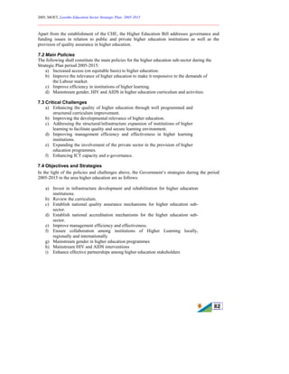 2005, MOET, Lesotho Education Sector Strategic Plan: 2005-2015
________________________________________________________________________
82
Apart from the establishment of the CHE, the Higher Education Bill addresses governance and
funding issues in relation to public and private higher education institutions as well as the
provision of quality assurance in higher education.
7.2 Main Policies
The following shall constitute the main policies for the higher education sub-sector during the
Strategic Plan period 2005-2015:
a) Increased access (on equitable basis) to higher education.
b) Improve the relevance of higher education to make it responsive to the demands of
the Labour market.
c) Improve efficiency in institutions of higher learning.
d) Mainstream gender, HIV and AIDS in higher education curriculum and activities.
7.3 Critical Challenges
a) Enhancing the quality of higher education through well programmed and
structured curriculum improvement.
b) Improving the developmental relevance of higher education.
c) Addressing the structural/infrastructure expansion of institutions of higher
learning to facilitate quality and secure learning environment.
d) Improving management efficiency and effectiveness in higher learning
institutions.
e) Expanding the involvement of the private sector in the provision of higher
education programmes.
f) Enhancing ICT capacity and e-governance.
7.4 Objectives and Strategies
In the light of the policies and challenges above, the Government’s strategies during the period
2005-2015 in the area higher education are as follows:
a) Invest in infrastructure development and rehabilitation for higher education
institutions.
b) Review the curriculum.
c) Establish national quality assurance mechanisms for higher education sub-
sector.
d) Establish national accreditation mechanisms for the higher education sub-
sector.
e) Improve management efficiency and effectiveness.
f) Ensure collaboration among institutions of Higher Learning locally,
regionally and internationally
g) Mainstream gender in higher education programmes
h) Mainstream HIV and AIDS interventions
i) Enhance effective partnerships among higher education stakeholders
 