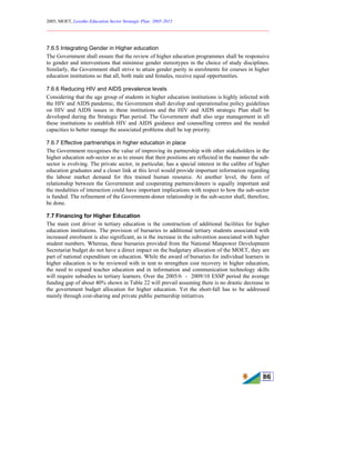 2005, MOET, Lesotho Education Sector Strategic Plan: 2005-2015
________________________________________________________________________
86
7.6.5 Integrating Gender in Higher education
The Government shall ensure that the review of higher education programmes shall be responsive
to gender and interventions that minimise gender stereotypes in the choice of study disciplines.
Similarly, the Government shall strive to attain gender parity in enrolments for courses in higher
education institutions so that all, both male and females, receive equal opportunities.
7.6.6 Reducing HIV and AIDS prevalence levels
Considering that the age group of students in higher education institutions is highly infected with
the HIV and AIDS pandemic, the Government shall develop and operationalise policy guidelines
on HIV and AIDS issues in these institutions and the HIV and AIDS strategic Plan shall be
developed during the Strategic Plan period. The Government shall also urge management in all
these institutions to establish HIV and AIDS guidance and counselling centres and the needed
capacities to better manage the associated problems shall be top priority.
7.6.7 Effective partnerships in higher education in place
The Government recognises the value of improving its partnership with other stakeholders in the
higher education sub-sector so as to ensure that their positions are reflected in the manner the sub-
sector is evolving. The private sector, in particular, has a special interest in the calibre of higher
education graduates and a closer link at this level would provide important information regarding
the labour market demand for this trained human resource. At another level, the form of
relationship between the Government and cooperating partners/donors is equally important and
the modalities of interaction could have important implications with respect to how the sub-sector
is funded. The refinement of the Government-donor relationship in the sub-sector shall, therefore,
be done.
7.7 Financing for Higher Education
The main cost driver in tertiary education is the construction of additional facilities for higher
education institutions. The provision of bursaries to additional tertiary students associated with
increased enrolment is also significant, as is the increase in the subvention associated with higher
student numbers. Whereas, these bursaries provided from the National Manpower Development
Secretariat budget do not have a direct impact on the budgetary allocation of the MOET, they are
part of national expenditure on education. While the award of bursaries for individual learners in
higher education is to be reviewed with in tent to strengthen cost recovery in higher education,
the need to expand teacher education and in information and communication technology skills
will require subsidies to tertiary learners. Over the 2005/6 - 2009/10 ESSP period the average
funding gap of about 40% shown in Table 22 will prevail assuming there is no drastic decrease in
the government budget allocation for higher education. Yet the short-fall has to be addressed
mainly through cost-sharing and private public partnership initiatives.
 