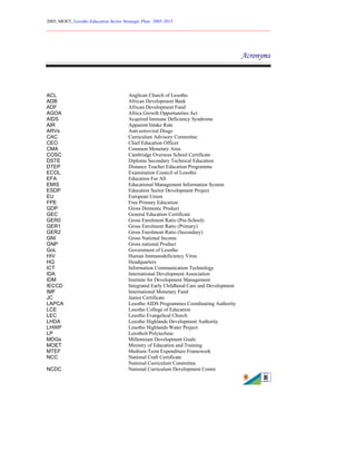 2005, MOET, Lesotho Education Sector Strategic Plan: 2005-2015
________________________________________________________________________
8
Acronyms
ACL Anglican Church of Lesotho
ADB African Development Bank
ADF African Development Fund
AGOA Africa Growth Opportunities Act
AIDS Acquired Immune Deficiency Syndrome
AIR Apparent Intake Rate
ARVs Anti-retroviral Drugs
CAC Curriculum Advisory Committee
CEO Chief Education Officer
CMA Common Monetary Area
COSC Cambridge Overseas School Certificate
DSTE Diploma Secondary Technical Education
DTEP Distance Teacher Education Programme
ECOL Examination Council of Lesotho
EFA Education For All
EMIS Educational Management Information System
ESDP Education Sector Development Project
EU European Union
FPE Free Primary Education
GDP Gross Domestic Product
GEC General Education Certificate
GER0 Gross Enrolment Ratio (Pre-School)
GER1 Gross Enrolment Ratio (Primary)
GER2 Gross Enrolment Ratio (Secondary)
GNI Gross National Income
GNP Gross national Product
GoL Government of Lesotho
HIV Human Immunodeficiency Virus
HQ Headquarters
ICT Information Communication Technology
IDA International Development Association
IDM Institute for Development Management
IECCD Integrated Early Childhood Care and Development
IMF International Monetary Fund
JC Junior Certificate
LAPCA Lesotho AIDS Programmes Coordinating Authority
LCE Lesotho College of Education
LEC Lesotho Evangelical Church
LHDA Lesotho Highlands Development Authority
LHWP Lesotho Highlands Water Project
LP Lerotholi Polytechnic
MDGs Millennium Development Goals
MOET Ministry of Education and Training
MTEF Medium-Term Expenditure Framework
NCC National Craft Certificate
National Curriculum Committee
NCDC National Curriculum Development Centre
 