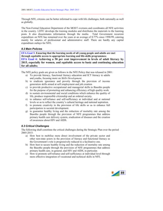 2005, MOET, Lesotho Education Sector Strategic Plan: 2005-2015
________________________________________________________________________
89
Through NFE, citizens can be better informed to cope with life challenges, both nationally as well
as globally.
The Non-Formal Education Department of the MOET oversees and coordinates all NFE activities
in the country. LDTC develops the training modules and distributes the materials to the learning
posts. It also disseminates information through the media. Total Government recurrent
expenditure on NFE has remained over the years at an average of 0.77% since 1998/99, catering
mainly for salaries of professional and administrative staff. There are hardly any capital
expenditure outlays for NFE.
8.2 Main Policies
EFA Goal 3: Ensuring that the learning needs of all young people and adults are met
through equitable access to appropriate learning and life-skills programmes;
EFA Goal 4: Achieving a 50 per cent improvement in levels of adult literacy by
2015, especially for women, and equitable access to basic and continuing education
for all adults;
The NFE policy goals are given as follows in the NFE Policy that was released in 2001:
a) To provide literacy, functional literacy education and ICT literacy to adults
and youths, focusing more on Skills Development.
b) to eradicate ignorance and poverty through the provision of income
generation skills aimed at self employment and job creation
c) to provide productive occupational and managerial skills to Basotho people
for the purpose of promoting and enhancing efficiency of high quality work.
d) to sustain environmental and social conditions which enhance the quality of
life, produce responsible citizenship and an ordered society.
e) to enhance self-reliance and self-sufficiency at individual and at national
levels so as to reflect the country’s cultural heritage and national aspiration.
f) to promote creativity in the provision of life skills so as to enhance full
participation in societal development.
g) to guarantee healthy living and the reduction of mortality rate among the
Basotho people through the provision of NFE programmes that address
primary health care delivery system, eradication of diseases and the creation
of awareness about HIV and AIDS.
8.3 Critical Challenges
The following shall constitute the critical challenges during the Strategic Plan over the period
2005-2015:
a) How best to mobilise more direct involvement of the private sector and
other non-state actors in the provision of literacy and functional literacy as
the Government’s role is progressively reduced to a facilitative one.
b) How best to secure healthy living and the reduction of mortality rate among
the Basotho people through the provision of NFE programmes that address
primary health care, in general, and HIV and AIDS, in particular.
c) How to promote self-reliance and self-sufficiency at individual level through
more effective integration of vocational and technical skills in NFE.
 
