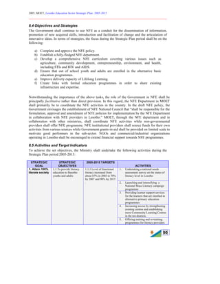 2005, MOET, Lesotho Education Sector Strategic Plan: 2005-2015
________________________________________________________________________
90
8.4 Objectives and Strategies
The Government shall continue to use NFE as a conduit for the dissemination of information,
promotion of new acquired skills, introduction and facilitation of change and the articulation of
innovative ideas. In terms of strategies, the focus during the Strategic Plan period shall be on the
following:
a) Complete and approve the NFE policy.
b) Establish a fully-fledged NFE department.
c) Develop a comprehensive NFE curriculum covering various issues such as
agriculture, community development, entrepreneurship, environment, and health,
including STIs and HIV and AIDS.
d) Ensure that out of school youth and adults are enrolled in the alternative basic
education programmes.
e) Improve delivery capacity of Lifelong Learning.
f) Create links with formal education programmes in order to share existing
infrastructure and expertise.
Notwithstanding the importance of the above tasks, the role of the Government in NFE shall be
principally facilitative rather than direct provision. In this regard, the NFE Department in MOET
shall primarily be to coordinate the NFE activities in the country. In the draft NFE policy, the
Government envisages the establishment of NFE National Council that “shall be responsible for the
formulation, approval and amendment of NFE policies for implementation by the NFE Department
in collaboration with NFE providers in Lesotho.” MOET, through the NFE department and in
collaboration with other ministries, shall coordinate NFE activities while non-governmental
providers shall offer NFE programme. NFE institutional providers shall source funds for their own
activities from various sources while Government grants-in-aid shall be provided on limited scale to
motivate good performers in the sub-sector. NGOs and commercial/industrial organizations
operating in Lesotho shall be encouraged to extend financial support towards NFE programmes.
8.5 Activities and Target Indicators
To achieve the set objectives, the Ministry shall undertake the following activities during the
Strategic Plan period 2005-2015:
STRATEGIC
GOAL
STRATEGIC
OBJECTIVES
2005-2015 TARGETS
ACTIVITIES
1. Undertaking a national needs
assessment survey on the status of
literacy level in Lesotho
2. Launching and intensifying a
National Mass Literacy campaign
programme
3. Providing learner support services
for the learners that are enrolled in
alternative primary education
programmes
4. Increasing access by strengthening
existing centres and establishing
more Community Learning Centres
in the ten districts.
1. Attain 100%
literate society
1.1 To provide literacy
education to Basotho
youths and adults
1.1.1 Level of functional
literacy increased from
about 67% in 2003 to 70%
by 2007 and 90% by 2015
.
5. Offering training and re-training
programmes for literacy providers
 