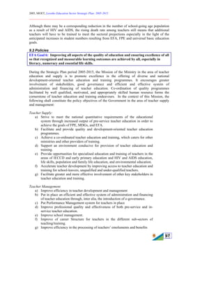 2005, MOET, Lesotho Education Sector Strategic Plan: 2005-2015
________________________________________________________________________
97
Although there may be a corresponding reduction in the number of school-going age population
as a result of HIV and AIDS, the rising death rate among teachers still means that additional
teachers will have to be trained to meet the sectoral projections especially in the light of the
anticipated increases in student numbers resulting from EFA, FPE and universal basic education
goals.
9.2 Policies
EFA Goal 6: Improving all aspects of the quality of education and ensuring excellence of all
so that recognized and measurable learning outcomes are achieved by all, especially in
literacy, numeracy and essential life skills.
During the Strategic Plan period 2005-2015, the Mission of the Ministry in the area of teacher
education and supply is to promote excellence in the offering of diverse and national
development-oriented teacher education and training programmes. It encourages greater
involvement of stakeholders, good governance and efficient and effective system of
administration and financing of teacher education. Co-ordination of quality programmes
facilitated by well qualified, motivated, and appropriately skilled human resource forms the
cornerstone of teacher education and training endeavours. In the context of this Mission, the
following shall constitute the policy objectives of the Government in the area of teacher supply
and management:
Teacher Supply:
a) Strive to meet the national quantitative requirements of the educational
system through increased output of pre-service teacher education in order to
achieve the goals of FPE, MDGs, and EFA.
b) Facilitate and provide quality and development-oriented teacher education
programmes.
c) Achieve a co-ordinated teacher education and training, which caters for other
ministries and other providers of training.
d) Support an environment conducive for provision of teacher education and
training.
e) Provide opportunities for specialised education and training of teachers in the
areas of IECCD and early primary education and HIV and AIDS education,
life skills, population and family life education, and environmental education.
f) Accelerate teacher development by improving access to teacher education and
training for school-leavers, unqualified and under-qualified teachers.
g) Facilitate greater and more effective involvement of other key stakeholders in
teacher education and training.
Teacher Management
a) Improve efficiency in teacher development and management
b) Put in place an efficient and effective system of administration and financing
of teacher education through, inter alia, the introduction of e-governance.
c) Put Performance Management system for teachers in place
d) Improve professional quality and effectiveness of both pre-service and in-
service teacher education.
e) Improve school management.
f) Improve of career Structure for teachers in the different sub-sectors of
teaching/training.
g) Improve efficiency in the processing of teachers’ emoluments and benefits
 