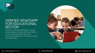 VERIFIED WHATSAPP
FOR EDUCATIONAL
SECTOR
Verify your educational institutions to increase
brand recognition. Prospects will be more likely to
join your education group if they receive
customised messages from a verified account with
a real brand name.
pro@msgclub.co.in 09201994686 www.msgclub.net
 